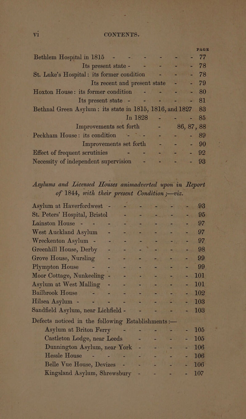 v1 CONTENTS. PAGE Bethlem Hospital in 1815 - - - - - aH Its present state- - - - - 78 St. Luke’s Hospital: its former condition i ol ack RW fhm Its recent and present state - - 79 Hoxton House: its former condition = - sare - 80 Its present state - - - - 81. Bethnal Green Asylum: its state in 1815, 1816, and 11897 83 In 1828 - - - 85 Improvements set forth - 86, 87, 88 . Peckham House: its condition - ~- - rs - 89 Improvements set forth mah es - 90 Effect of frequent scrutinies . - - ae ees Necessity of independent supervision — - - ~ - 98 Asylums and Lacensed Houses animadverted upon in Report of 1844, with their present Condition ;—viz. Asylum at Haverfordwest -- aeaite- - - - 98 St. Peters’ Hospital, Bristol - - - - - 95 Lainston House -- - - - - - - 97 West Auckland Asylum - - - - - - | 97 ~Wreckenton Asylum - -~— - mise a= tt oe eh Greenhill House, Derby _ - - ye - - 98 Grove House, Nursling - - =U) tin - - 99 Plympton House mits - - - ~ - 99 Moor Cottage, Nunkeeling - - : - - - 101 Asylum at West Malling -~ - - - - - 101 Bailbrook House . - - - - =A LOR: Hilsea Asylum - - - - - - - - 1038 Sandfield Asylum, near Lichfield- - - - - 108 Defects noticed in the following Establishments :— Asylum at Briton Ferry —- - - - - 106 Castleton Lodge, near Leeds 2 a = ere Dunnington Asylum, near York - - - - 106 Hessle House - . - - - - - 106. Belle Vue House, Devizes - - - Jie ae