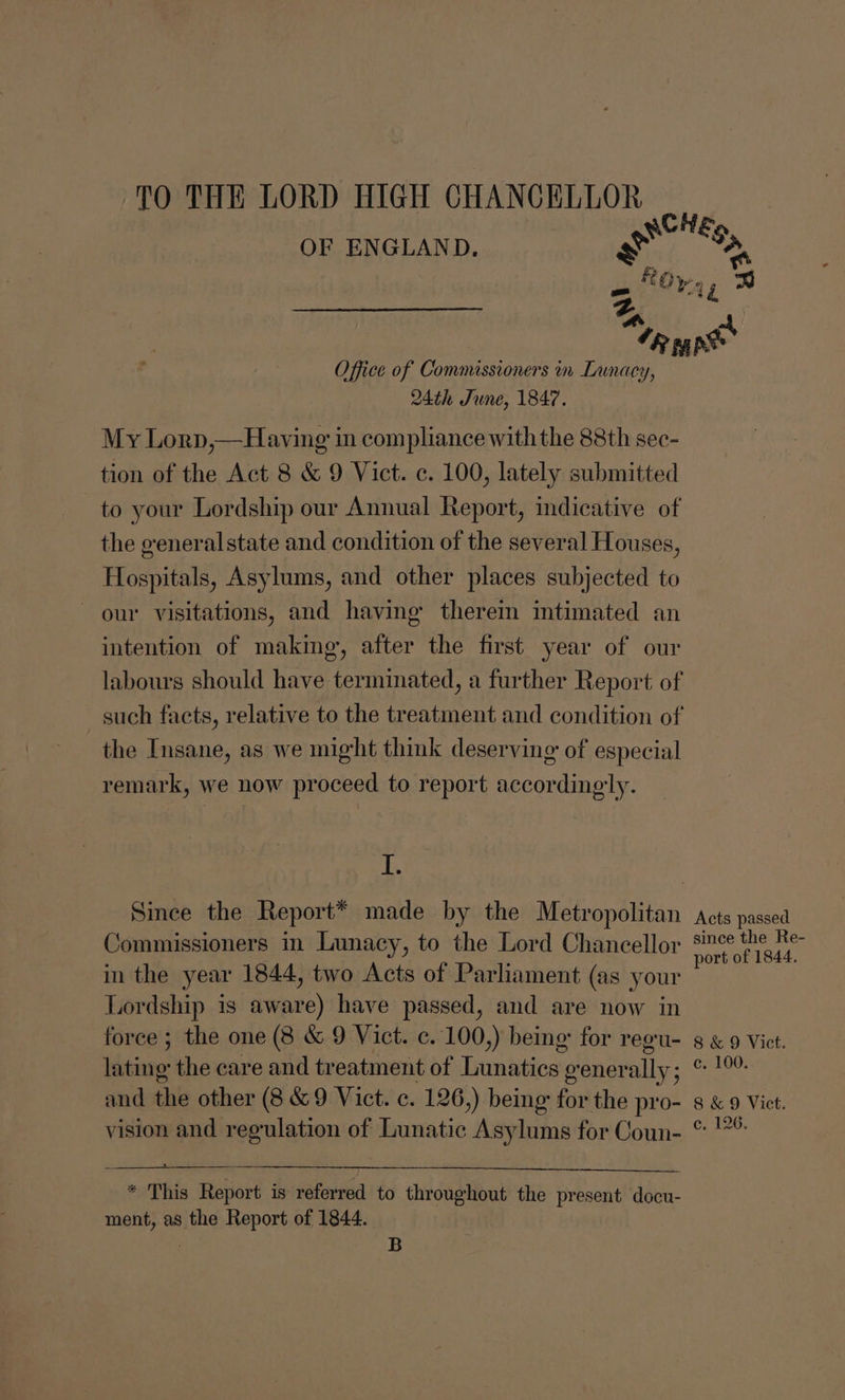 TO THE LORD HIGH CHANCELLOR OF ENGLAND. Office of Goinunissiiner® | m Lunacy, 24th June, 1847. My Lorp,—Having in compliance withthe 88th sec- tion of the Act 8 &amp; 9 Vict. c. 100, lately submitted the eeneral state and condition of the several Houses, Hospitals, Asylums, and other places subjected to our visitations, and having therein intimated an intention of making, after the first year of our the Insane, as we might think deserving of especial remark, we now proceed to report accordingly. 1. Commissioners in Lunacy, to the Lord Chancellor in the year 1844, two Acts of Parliament (as your Lordship is aware) have passed, and are now in force ; the one (8 &amp; 9 Vict. c. 100,) being: for regu- lating the care and treatment of Lunatics ; orener ally; and the other (8 &amp;9 Vict. c. 126,) being for the pro- vision and regulation of Lunatic Asylums for Coun- * This Report is referred to throughout the present docu- ment, as the Report of 1844. B £9, Acts passed since the Re- port of 1844. 8 &amp; 9 Vict. c. 100. 8 &amp; 9 Vict. c, 126.
