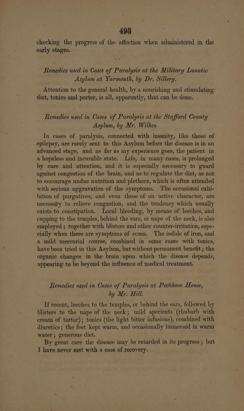 checking the progress of the affection when administered in the early stages. ak Remedies used in Cases of Paralysis at the Military Lunatic Asylum at Yarmouth, by Dr. Sillery. Attention to the general health, by a nourishing and stimulating diet, tonics and porter, is all, apparently, that can be done. Remedies used in Cases of Paralysis at the Stafford County Asylum, by Mr. Wilkes. In cases of paralysis, connected with insanity, like those of epilepsy, are rarely sent to this Asylum before the disease is in an advanced stage, and as far as my experience goes, the patient in a hopeless and incurable state. Life, in many cases, is prolonged by care and attention, and it is especially necessary to guard against congestion of the brain, and’so to regulate the diet, as not to encourage undue nutrition and plethora, which is often attended with serious aggravation of the symptoms. The occasional exhi- bition of purgatives, and even those of an active character, are necessary to relieve congestion, and the tendency which usually exists to constipation. Local bleeding, by means of- leeches, and cupping to the temples, behind the ears, or nape of the neck, is also employed ; together with blisters and other counter-irritation, espe- cially when there are symptoms of coma. The iodide of iron, and a mild mercurial course, combined in some cases with tonics, have been tried in this Asylum, but without permanent benefit ; the organic changes in the brain upon which the disease depends, appearing to be beyond the influence of medical treatment. Remedies used in Cases of Paralysis at Peckham fLouse, by Mr. Hill. If recent, leeches to the temples, or behind the ears, followed by blisters to the nape of the neck; mild aperients (rhubarb with cream of tartar); tonics (the light bitter infusions), combined with diuretics; the feet kept warm, and occasionally immersed in warm water; generous diet. By great care the disease may be retarded in its progress; but I have never met with a case of recovery.