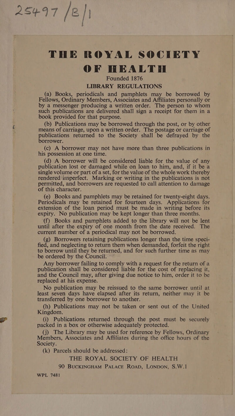 OF HEALTH Founded 1876 LIBRARY REGULATIONS (a) Books, periodicals and pamphlets may be borrowed by Fellows, Ordinary Members, Associates and Affiliates personally or by a messenger producing a written order. The person to whom such publications are delivered shall sign a receipt for them in a book provided for that purpose. (b) Publications may be borrowed through the post, or by other means of carriage, upon a written order. The postage or carriage of publications returned to the Society shall be defrayed by the borrower. (c) A borrower may not have more than three publications in his possession at one time. (d) A borrower will be considered liable for the value of any publication lost or damaged while on loan to him, and, if it be a single volume or part of a set, for the value of the whole work thereby rendered imperfect. Marking Or writing in the publications is not permitted, and borrowers are requested to call attention to damage of this character. (e) Books and pamphlets may be retained for twenty-eight days. Periodicals may be retained for fourteen days. Applications for extension of the loan period must be made in writing before its expiry. No publication may be kept longer than three months. (f) Books and pamphlets added to the library will not be lent until after the expiry of one month from the date received. The current number of a periodical may not be borrowed. (g) Borrowers retaining publications longer than the time speci- fied, and neglecting to return them when demanded, forfeit the right to borrow until they be returned, and for such further time as may be ordered by the Council. Any borrower failing to comply with a request for the return of a publication shall be considered liable for the cost of replacing it, and the Council may, after giving due notice to him, order it to be replaced at his expense. No publication may be reissued to the same borrower until at least seven days have elapsed after its return, neither may it be transferred by one borrower to another. (h) Publications may not be taken or sent out of the United Kingdom. (i) Publications returned through the post must be securely packed in a box or otherwise adequately protected. (j) The Library may be used for reference by Fellows, Ordinary Members, Associates and Affiliates during the office hours of the Society. (k) Parcels should be addressed: THE ROYAL SOCIETY OF HEALTH 90 BUCKINGHAM PALACE ROAD, LONDON, S.W.1 WPL 7481