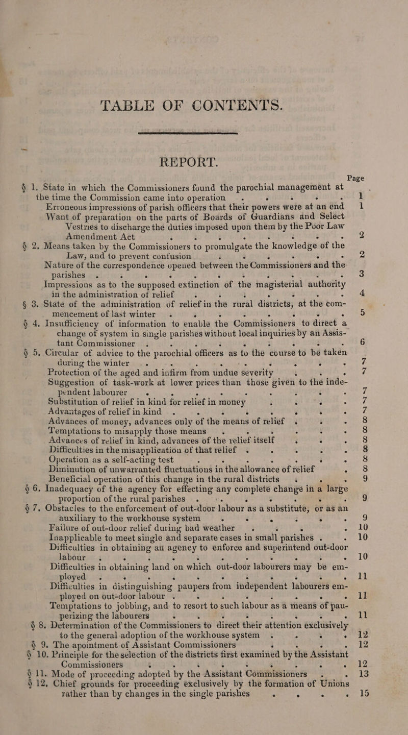 TABLE OF CONTENTS. REPORT. § 1. State in which the Commissioners found the sae ed ee alas at the time the Commission came into operation. . Erroneous impressions of parish officers that their powers were at an end Want of preparation on the parts of Boards of Guardians and Select Vestries to discharge the duties imposed upon them by the Poor Law Amendment Act : § 2, Means.taken by the Commissioners to promulgate the knowledge of the Law, and to prevent confusion Nature of the correspondence opened between the Commissioners and the parishes . : ° Impressions as to the supposed extinction of the magisterial authority in the administration of relief : § 3. State of the administration of relief in the riral districts; at the com- mencement of last winter . - § 4, Insufficiency of information to enable the Cominigsioners to direct : a change of system in single parishes without local 1 a cart by an Assis- tant Commissioner Circular of advice to the parochial officers as to the eitrse to be taken during the winter .. Protection of the aged and infirm from tindue severity Suggestion of task-work at lower gore than those piven to the inde- pendent labourer . Substitution of relief in kind for relief i in money Advantages of relief in kind . Advances of money, advances only of the means 3 of relief Temptations to misapply those means. Advances of relief in kind, advances of the relief itself Difficulties in the misapplication of that relief . : Operation as a self-acting test . Dinminution of unwarranted fluctuations in ‘the allowance of relief Beneficial operation of this change in the raral districts = « . . § 6. Inadequacy of the agency for effecting any td ayo change in a ne proportion ofthe ruralparishes . - § 7, Obstacles to the enforcement of out-door labour | as a substitute, or as an §5 e ° e e e e e ° auxiliary to the workhouse system . . A : . . Failure of out-door relief during bad weather. 4 . Inapplicable to meet single and separate cases in small parishes ° . Difficulties in obtaining» ani ot, to enforce and depict out-door Jabour . : Difficulties in obtaining land on which out-door labourers may be em- ployed. . Difficulties ; in distinguishing paupers from independent labourers em- ployed on out-door labour . : Temptations to jobbing, and to resort to such labour i as a theans of pau- perizing the labourers : § 8. Determination of the Commissioners to direct their attention exclusively to the general adoption of the workhouse system. ° : . § 9. The apointment of Assistant Commissioners § 10. Principle for the selection of the districts first extmined by the Assistant Commissioners § 11. Mode of proceeding adopted by the Assistant Cointhissionets ; § 12, Chief grounds for proceeding exclusively by the formation of Unions rather than by changes in the single parishes ‘ ° Page &gt; cee \° ee 'o) DM OnNRMDHDWMDANNY NN &amp; ie oo pond —_ — —_ — sg ed ~— Oo 12 12