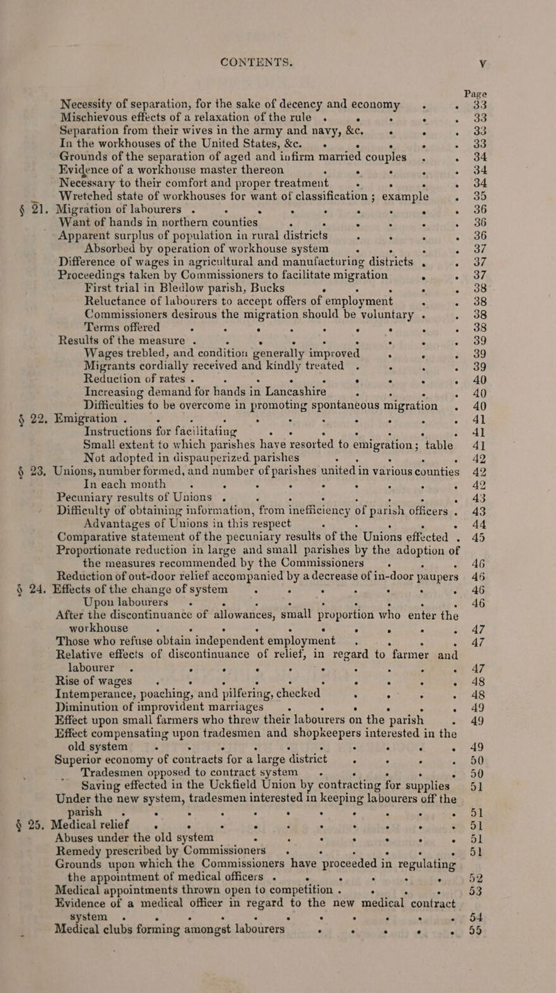 Necessity of separation, for the sake of decency and economy ‘ Mischievous effects of a relaxation of the rule . ° : : : Separation from their wives in the army and navy, &amp;c, : . , In the workhouses of the United States, &amp;c. . Grounds of the separation of aged and infirm married couples Evidence of a workhouse master thereon ‘ . : ‘ . Necessary to their comfort and proper treatment : . . . _ Wretched state of workhouses for want of classification ; example : § 21. Migration of labourers . . . : : , : “ Want of hands in northern counties . . ° . : Apparent surplus of population in rural districts . : ° . Absorbed by operation of workhouse system : P 4 Difference of wages in agricultural and manufacturing districts ‘ ; Proceedings taken by Commissioners to facilitate migr ation ‘ : First trial in Bledlow parish, Bucks . ° Reluctance of labourers to accept offers of employ ment . : Commissioners desirous the migration should be voluntary . : Terms offered . . : . : : . ° . Results of the measure . . : : , Wages trebled, and condition generally improved : F 3 Migrants cordially received and kindly treated . ‘ p Reduction of rates . “ &lt; s A Increasing demand for hands in 1 Lancashire ° . ° : Difficulties to be overcome in promoting spontaneous migration . § 22. Emigration . . : : : ° : Instructions for facil itating oe : Small extent to which parishes have resorted to emigration : thle Not adopted in dispauperized. parishes ° é § 23, Unions, number formed, and number of parishes united i In various counties In each month : ; ; : : ; 2 . ‘ Pecuniary results of Unions . ‘ : ; Difficulty of obtaining information, from inefficiency of parish officers ‘ Advantages ef Unions in this respect : C Comparative statement of the pecuniary results of the Unions effected . Proportionate reduction in large and small parishes by the adoption of the measures recommended by the Commissioners. Reduction of out-door relief accompanied by a decrease of in-door paupers Upon labourers. After the discontinuance of allowances, small proportion who enter the workhouse . ° . ° ; Those who refuse obtain independent employment labourer . : : : ots : ° : Rise of wages. . . ° : Intemperance, poaching, and pilfering, checked : : : Diminution of improvident marriages : : ‘ Effect upon small farmers who threw their labourers on the parish, Effect compensating cH tradesmen and shopkeepers interested in the old system . : : : ° Superior economy of contracts for a ‘large district . . : ; Tradesmen opposed to contract system. Saving effected in the Uckfield Union by contracting for supplies Under the new system, tradesmen interested in keeping labourers off the arish : ° ; ° : . . : ‘ . § 25. Medical relief . : 4 : ; , 2 ; z Abuses under the old system : * . . . ° ‘ Remedy prescribed by Commissioners. Grounds upon which the Commissioners have proceeded i in regulating the appointment of medical officers . ‘ : : ° : Medical appointments thrown open to competition . ° Evidence of a medical officer in regard to the new medical contract system . . ° . . Medical clubs forming amongst labourers : : . : .