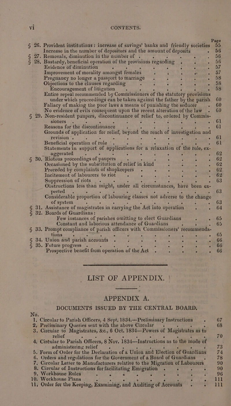 No. Increase in the number of depositors and the amount of deposits Evidence of diminution : Improvement of morality amongst feiiales Pregnancy no longer a passport to marriage Objections to the clauses regarding : : : Encouragement of litigation : Entire repeal recommended by Commissioners of the statutory provisions under which proceedings can be taken against the father by the parish Fallacy of making the poor laws a means of punishing the seducer . No evidence of evils consequent upon the recent alteration of the law . Non-resident paupers, discontinuance of relief to, ordered by Commis- siohers . : : : Reasons for the distontinuance : Grounds of application for relief, beyond the reach of investigation and revision . : . : : . Beneficial operation of rule Statements in support of applications fot a celaeation of ‘the tile, ex- ageerated ° > ’ . Or OF ex. Os ses 2 e e e e e e ” Occasioned by the substitution of relief in kind Preceded by complaints of shopkeepers. . Incitement of labourers to riot ° : Suppression of riots _ . Obstructions less than might, under all circumstances, havé been ex- pected. Considerable proportion of labouring classes not adverse to the change of system Few instances of parishes omitting to elect Guardians : Constant and laborious attendance of Guardians ° . Prompt compliance of parish officers with Commissioners’ récommenda- tions ° ° : . . - Union and parish accounts . ; . . Future progress . Prospective benefit from operation of the Act LIST OF APPENDIX. APPENDIX A. DOCUMENTS ISSUED BY THE CENTRAL BOARD, relief : administeriny relief P 8. Circular of Instructions for facilitating Emigration .  : 9. Workhouse Rules “ &amp; ‘A 4 : -d : ? 10. Workhouse Plans . . 2 11, Order for the Keeping, Examining, and Auditing of Accounts. °