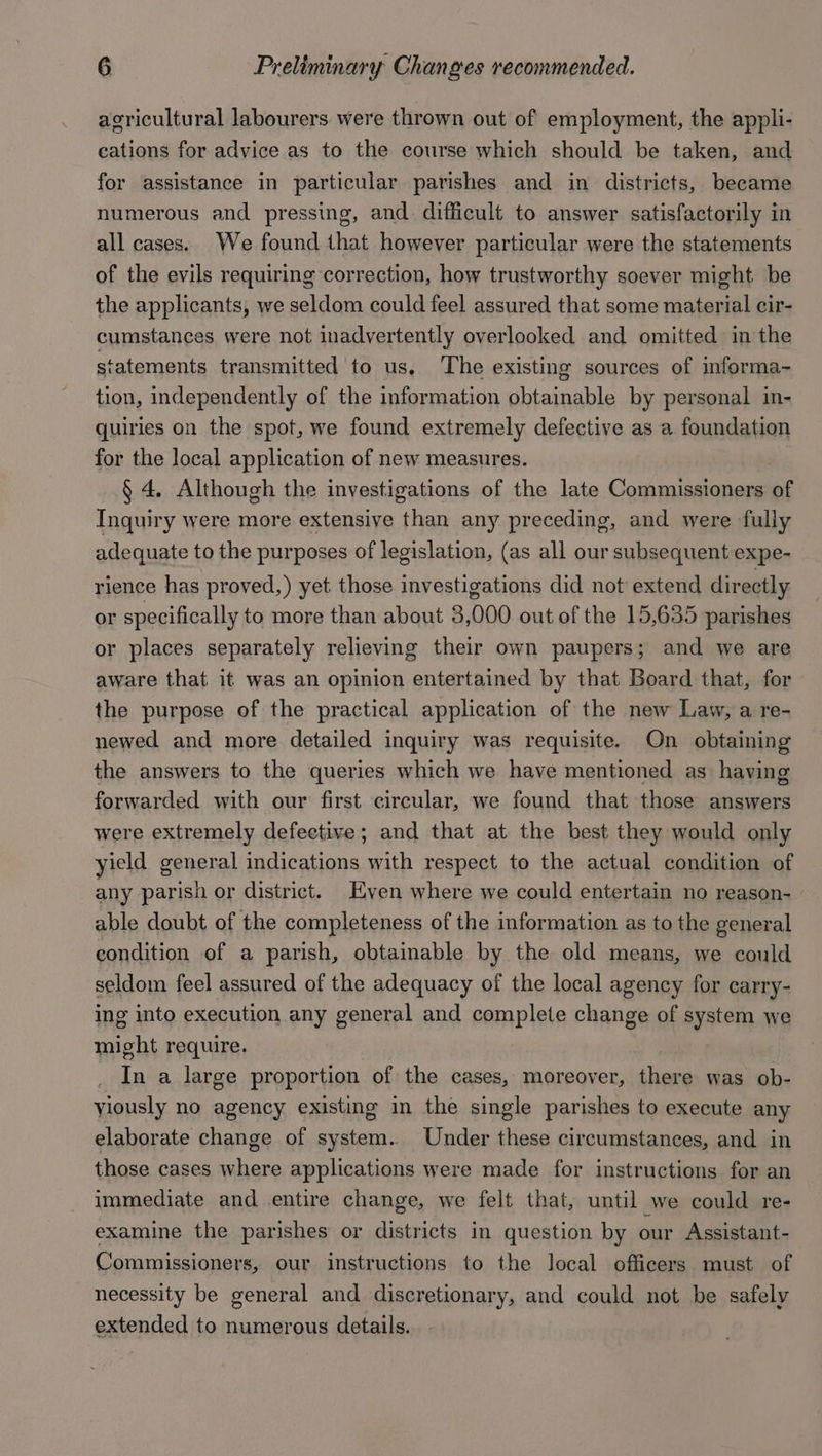 agricultural labourers were thrown out of employment, the appli- cations for advice as to the course which should be taken, and for assistance in particular parishes and in districts, became numerous and pressing, and. difficult to answer satisfactorily in all cases. We found that however particular were the statements of the evils requiring correction, how trustworthy soever might be the applicants, we seldom could feel assured that some material cir- cumstances were not inadvertently overlooked and omitted in the statements transmitted to us. The existing sources of informa- tion, independently of the information obtainable by personal in- quiries on the spot, we found extremely defective as a foundation for the local application of new measures. § 4. Although the investigations of the late Commissioners of Inquiry were more extensive than any preceding, and were fully adequate to the purposes of legislation, (as all our subsequent expe- rience has proved,) yet those investigations did not extend directly or specifically to more than about 3,000 out of the 15,635 parishes or places separately relieving their own paupers; and we are aware that it was an opinion entertained by that Board that, for the purpose of the practical application of the new Law, a re- newed and more detailed inquiry was requisite. On obtaining the answers to the queries which we have mentioned as having forwarded with our first circular, we found that those answers were extremely defective; and that at the best they would only yield general indications with respect to the actual condition of any parish or district. Even where we could entertain no reason- able doubt of the completeness of the information as to the general condition of a parish, obtainable by the old means, we could seldom feel assured of the adequacy of the local agency for carry- ing into execution any general and complete change of system we might require. _ In a large proportion of the cases, moreover, there was ob- viously no agency existing in the single parishes to execute any elaborate change of system. Under these circumstances, and in those cases where applications were made for instructions for an immediate and entire change, we felt that, until we could re- examine the parishes or districts in question by our Assistant- Commissioners, our instructions to the local officers must of necessity be general and discretionary, and could not be safely extended to numerous details.