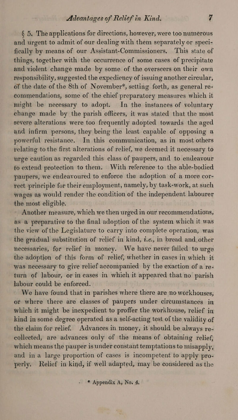§ 5. The applications for directions, however, were too numerous and urgent to admit of our dealing with them separately or speci- fically by means of our Assistant-Commissioners. ‘This state of things, together with the occurrence of some cases of precipitate and violent change made by some of the overseers on their own responsibility, suggested the expediency of issuing another circular, of the date of the 8th of November*, setting forth, as general re- commendations, some of the chief preparatory measures which it might be necessary to adopt. In the instances of voluntary change made by the parish officers, it was stated that the most severe alterations were too frequently adopted towards the aged and infirm persons, they being the least capable of opposing a powerful resistance. In this communication, as in most others relating to the first alterations of relief, we deemed it necessary to urge caution as regarded this class of paupers, and to endeavour to extend protection to them. With reference to the able-bodied paupers, we endeavoured to enforce the adoption of a more cor- rect principle for their employment, namely, by task-work, at such wages as would render the condition of the independent labourer the most eligible. Another measure, which we then urged in our recommendations, as a preparative to the final adoption of the system which it was the view of the Legislature to carry into complete operation, was the gradual substitution of relief in kind, 2.e., in bread and. other necessaries, for relief in money. We have never failed to urge the adoption of this form of relief, whether in cases in which it was necessary to give relief accompanied by the exaction of a re- turn of labour, or in cases in which it appeared that no parish labour could be enforced. We have found that in parishes where there are no workhouses, or where there are classes of paupers under circumstances in which it might be inexpedient to proffer the workhouse, relief in kind in some degree operated as a self-acting test of the validity of the claim for relief. Advances in money, it should be always re- collected, are advances only of the means of obtaining relief, which means the pauper is under constant temptations to misapply, and ina large proportion of cases is incompetent to apply pro- perly. Relief in kind, if well adapted, may be considered as the