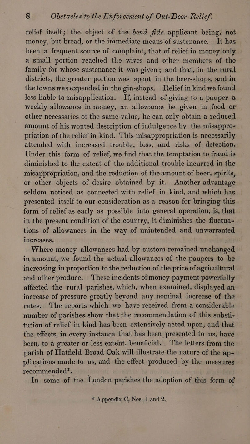 relief itself; the object of the bond fide applicant being, not money, but bread, or the immediate means of sustenance. It has been a frequent source of complaint, that of relief in money only a small portion reached the wives and other members of the family for whose sustenance it was given; and that, in the rural districts, the greater portion was spent in the beer-shops, and in the towns was expended in the gin-shops. Relief in kind we found less liable to misapplication. If, instead of giving to a pauper a weekly allowance in money, an allowance be given in food or other necessaries of the same value, he can only obtain a reduced amount of his wonted description of indulgence by the misappro- priation of the relief in kind. This misappropriation is necessarily attended with increased trouble, loss, and risks of detection. Under this form of relief, we find that the temptation to fraud is diminished to the extent of the additional trouble incurred in the misappropriation, and the reduction of the amount of beer, spirits, or other objects of desire obtained by it. Another advantage seldom noticed as connected with relief in kind, and which has presented itself to our consideration as a reason for bringing this form of relief as early as possible into general operation, is, that in the present condition of the country, it diminishes the fluctua- tions of allowances in the way of unintended and unwarranted increases. Where money allowances had by custom remained unchanged in amount, we found the actual allowances of the paupers to be increasing in proportion to the reduction of the price of agricultural and other produce. ‘These incidents of money payment powerfully affected the rural parishes, which, when examined, displayed an increase of pressure greatly beyond any nominal increase of the rates. The reports which we have received from a considerable number of parishes show that the recommendation of this substi- tution of relief in kind has been extensively acted upon, and that the effects, in every instance that has been presented to us, have been, to a greater or less extent, beneficial. The letters from the parish of Hatfield Broad Oak will illustrate the nature of the ap- plications made to us, and the effect produced by the measures recommended*. . In some of the London parishes the adoption of this form of * Appendix C, Nos. 1 and 2.