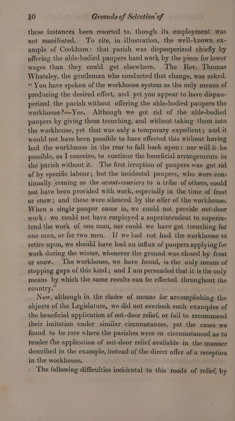 these instances been resorted to, though its employment was not manifested. To cite, in illustration, the well-known ex- ample of Cookham: that parish was dispauperized chiefly by offering the able-bodied paupers hard work by the piece for lower wages than they could get elsewhere. The Rey. Thomas Whateley, the gentleman who conducted that change, was asked, © «You have spoken of the workhouse system as the only means of producing the desired effect, and yet you appear to have dispau- perized the parish without offering the able-bodied paupers the workhouse ?—Yes, Although we got rid of the able-bodied paupers by giving them trenching, and without taking them into the workhouse, yet that was only a temporary expedient; and it would not have been possible to have effected this without having had the workhouse in the rear to fall back upon: nor will it be possible, as I conceive, to continue the beneficial arrangements in the parish without it. ‘The first irruption of paupers was got rid of by specific labour; but the incidental paupers, who were con- tinually ‘coming as the avant-couriers to a tribe of others, could not have been provided with work, especially in the time of frost or snow; and these were silenced by the offer of the workhouse. When a single pauper came in, we could not provide out-door work: we could not have employed a superintendent to superin- tend the work of one man, nor could we have got trenching for one man, or fortwo men. If we had not had the workhouse to retire upon, we should have had an influx of paupers applying for work during the winter, whenever the ground was closed by frost or snow. ‘The workhouse, we have found, is the only means of stopping gaps of this kind; and I am persuaded that it is the only means by which the same results can be effected throughout the country.” | Now, although in the choice of means for accomplishing the objects of the Legislature, we did not overlook such examples of the beneficial application of out-door relief, or fail to recommend their imitation under similar circumstances, yet the cases we found to be rare where the parishes were so circumstanced as to render the application of out-door relief available in the manner described in the example, instead of the direct offer of a reception in the workhouse. The following difficulties incidental to this mode of relief, by