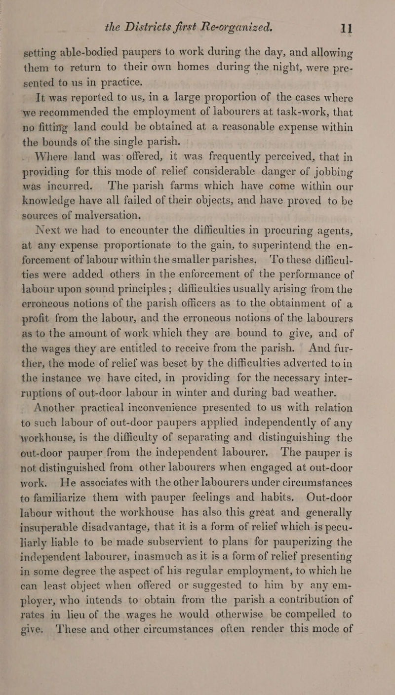 the Districts first Re-organized. 1] setting able-bodied paupers to work during the day, and allowing them to return to their own homes during the night, were pre- sented to us in practice. It was reported to us, in a large proportion of the cases where ‘we recommended the employment of labourers at task-work, that no fitting land could be obtained at a reasonable expense within the bounds of the single parish, .. Where land was offered, it was frequently perceived, that in providing for this mode of relief considerable danger of jobbing was incurred. ‘The parish farms which have come within our knowledge have all failed of their objects, and have proved to be sources of malversation. Next we had to encounter the difficulties in procuring agents, at any expense proportionate to the gain, to superintend the en- forcement of labour within the smaller parishes. ‘To these difficul- ties were added others in the enforcement of the performance of labour upon sound principles; difficulties usually arising from the erroneous notions of the parish officers as to the obtainment of a profit from the labour, and the erroneous notions of the labourers as to the amount of work which they are bound to give, and of the wages they are entitled to receive from the parish. And fur- ther, the mode of relief was beset by the difficulties adverted to in the instance we have cited, in providing for the necessary inter- ruptions of out-door labour in winter and during bad weather. _ Another practical inconvenience presented to us with relation to such labour of out-door paupers applied independently of any workhouse, is the difficulty of separating and distinguishing the out-door pauper from the independent labourer. The pauper is not distinguished from other labourers when engaged at out-door work. He associates with the other labourers under circumstances to familiarize them with pauper feelings and habits. Out-door labour without the workhouse has also this great and generally insuperable disadvantage, that it is a form of relief which is pecu- liarly liable to be made subservient to plans for pauperizing the independent labourer, inasmuch as it is a form of relief presenting in some degree the aspect of his regular employment, to which he can least object when offered or suggested to him by any em- ployer, who intends to obtain from the parish a contribution of rates in lieu of the wages he would otherwise be compelled to give. ‘These and other circumstances often render this mode of