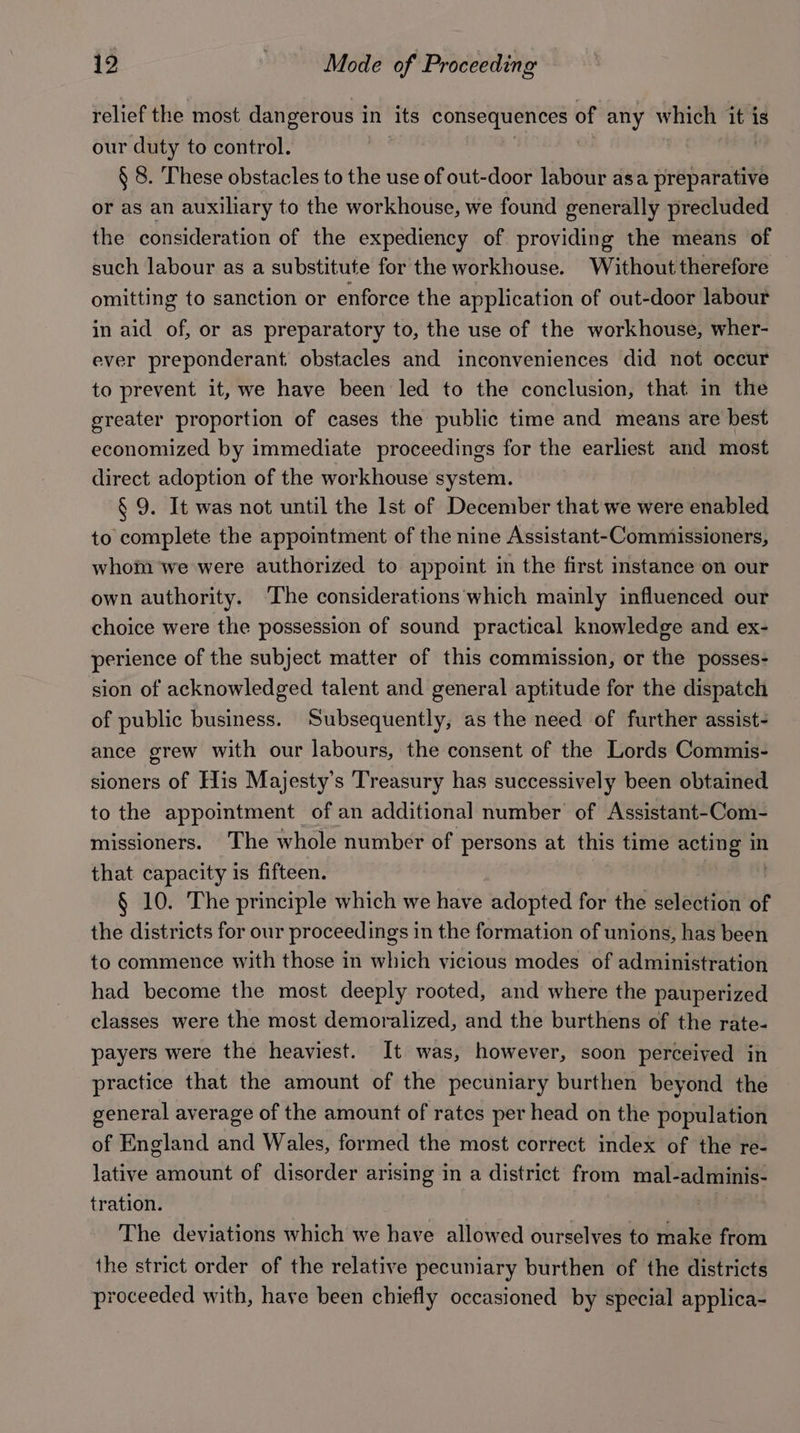 relief the most dangerous in its Ses atl ge, of any which it is our duty to control. § 8. These obstacles to the use of out-door labour asa a baraue or as an auxiliary to the workhouse, we found generally precluded the consideration of the expediency of providing the means of such labour as a substitute for the workhouse. Without therefore omitting to sanction or enforce the application of out-door labour in aid of, or as preparatory to, the use of the workhouse, wher- ever preponderant obstacles and inconveniences did not occur to prevent it, we have been led to the conclusion, that in the greater proportion of cases the public time and means are best economized by immediate proceedings for the earliest and most direct adoption of the workhouse system. § 9. It was not until the Ist of December that we were enabled to complete the appointment of the nine Assistant-Commissioners, whom we were authorized to appoint in the first instance on our own authority. The considerations ‘which mainly influenced our choice were the possession of sound practical knowledge and ex- perience of the subject matter of this commission, or the posses- sion of acknowledged talent and general aptitude for the dispatch of public business. ‘Subsequently, as the need of further assist- ance grew with our labours, the consent of the Lords Commis- sioners of His Majesty's Treasury has successively been obtained to the appointment of an additional number of Assistant-Com- missioners. The whole number of persons at this time acting in that capacity is fifteen. § 10. The principle which we have adopted for the selection of the districts for our proceedings in the formation of unions, has been to commence with those in which vicious modes of administration had become the most deeply rooted, and where the pauperized classes were the most demoralized, and the burthens of the rate- payers were the heaviest. It was, however, soon perceived in practice that the amount of the pecuniary burthen beyond the general average of the amount of rates per head on the population of England and Wales, formed the most correct index of the re- lative amount of disorder arising in a district from mal- adminis- tration. The deviations which we have allowed ourselves to make from the strict order of the relative pecuniary burthen of the districts proceeded with, have been chiefly occasioned by special applica-