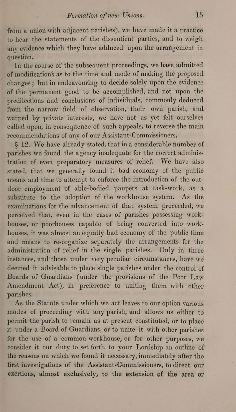 from a union with adjacent parishes), we have made it a practice to hear the statements of the dissentient parties, and to weigh any evidence which they have adduced upon the arrangement in question. | In the course of the subsequent proceedings, we have admitted of modifications as to the time and mode of making the proposed changes; but in endeavouring to decide solely upon the evidence of the permanent good to be accomplished, and not upon the predilections and conclusions of individuals, commonly deduced from the narrow field of observation, their own parish, and warped by private interests, we have not as yet felt ourselves called upon, in consequence of such appeals, to reverse the main recommendations of any of our Assistant-Commissioners. § 12. We have already stated, that ina considerable number of parishes we found the agency inadequate for the correct adminis- tration of even preparatory measures of relief. We have also stated, that we generally found it bad economy of the public means and time to attempt to enforce the introduction of the out- door employment of able-bodied paupers at task-work, as a substitute to the adoption of the workhouse system. As the examinations for the advancement of that system proceeded, we perceived that, even in the cases of parishes possessing work- houses, or poorhouses capable of being converted into work- houses, it was almost an equally bad economy of the public time and means to re-organize separately the arrangements for the administration of relief in the single parishes. Only in three instances, and those under very peculiar circumstances, have we deemed it advisable to place single parishes under the control of Boards of Guardians (under the provisions of the Poor Law Amendment Act), in preference to uniting them with other parishes. As the Statute under which we act leaves to our option various modes of proceeding with any parish, and allows us either to permit the parish to remain as at present constituted, or to place it under a Board of Guardians, or to unite it with other parishes for the use of a common workhouse, or for other purposes, we consider it our duty to set forth to your Lordship an outline of the reasons on which we found it necessary, immediately after the first investigations of the Assistant-Commissioners, to direct our exertions, almost exclusively, to the extension of the area or