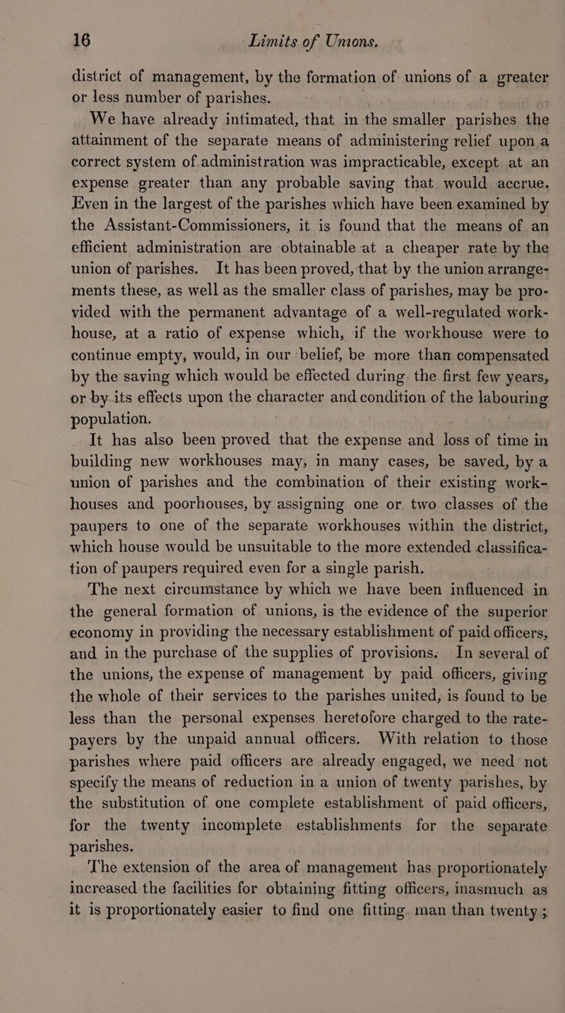 district of management, by the formation of unions of a greater or less number of parishes. We have already intimated, that in the smaller cae the attainment of the separate means of administering relief upon a correct system of.administration was impracticable, except at an expense greater than any probable saving that. would accrue. Even in the largest of the parishes which have been examined by the Assistant-Commissioners, it is found that the means of an efficient administration are obtainable at a cheaper rate by the union of parishes. It has been proved, that by the union arrange- ments these, as well as the smaller class of parishes, may be pro- vided with the permanent advantage of a well-regulated work- house, at a ratio of expense which, if the workhouse were to continue empty, would, in our ‘belief, be more than compensated by the saving which would be effected during: the first few years, or by-its effects upon the character and condition of the labouring population. It has also been proved that the expense and loss of time in building new workhouses may, in many cases, be saved, by a union of parishes and the combination of their existing work- houses and poorhouses, by assigning one or two classes of the paupers to one of the separate workhouses within the district, which house would be unsuitable to the more extended classifica- tion of paupers required even for a single parish. The next circumstance by which we have been influenced in the general formation of unions, is the evidence of the superior economy in providing the necessary establishment of paid officers, and in the purchase of the supplies of provisions. In several of the unions, the expense of management by paid officers, giving the whole of their services to the parishes united, is found to be less than the personal expenses heretofore charged to the rate- payers by the unpaid annual officers. With relation to those parishes where paid officers are already engaged, we need not specify the means of reduction in a union of twenty parishes, by the substitution of one complete establishment of paid officers, for the twenty incomplete establishments for the separate parishes. The extension of the area of management has proportionately increased the facilities for obtaining Gittins officers, inasmuch as it is proportionately easier to find one fitting. man than twenty ;