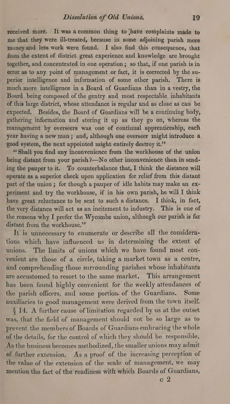 received more. It was acommon thing to have complaints made to me that they were ill-treated, because in some adjoming parish more money and less work were found. I also find this consequence, that from the extent of district great experience and knowledge are brought together, and concentrated in one operation ; so that, if one parish is in error as to any point of management or fact, it is corrected by the su- perior intelligence and information of some other parish. There is much more intelligence in a Board of Guardians than in a vestry, the Board being composed of the gentry and most respectable inhabitants of this large district, whose attendance is regular and as close as can be expected. Besides, the Board of Guardians will be a continuing body, gathering information and storing it up as they go on, whereas the management by overseers was one of continual apprenticeship, each year having a new man; and, although one overseer might introduce a good system, the next appointed might entirely destroy it.” “Shall you find any inconvenience from the workhouse of the union being distant from your parish ?—No other inconvenience than in send- ing the pauper to it. To counterbalance that, I think the distance will operate as a superior check upon application for relief from this distant part of the union ; for though a pauper of idle habits may make an ex- periment and try the workhouse, if in his own parish, he will I think have great reluctance to be sent to such a distance. I think, in fact, the very distance will act as an incitement to industry. This is one of the reasons why I prefer the Wycombe union, although our parish is far distant from the workhouse.”’ It is unnecessary to enumerate or describe all the considera- tions which have influenced us in determining the extent of unions. ‘The limits of unions which we have found most con- venient are those of a circle, taking a market town as a centre, and comprehending those surrounding parishes whose inhabitants are accustomed to resort to the same market. This arrangement has been found highly convenient for the weekly attendances of the parish officers, and some portion. of the Guardians. Some auxiliaries fo good management were derived from the town itself. § 14. A further cause of limitation regarded by us at the outset was, that the field of management should not be so large as to prevent the members of Boards of Guardians embracing the whole of the details, for the control of which they should be responsible. As the business becomes methodized, the smaller unions may admit of further extension. Asa proof of the increasing perception of the value of the extension of the scale of management, we may mention the fact of the readiness with which Boards of Guardians, c 2