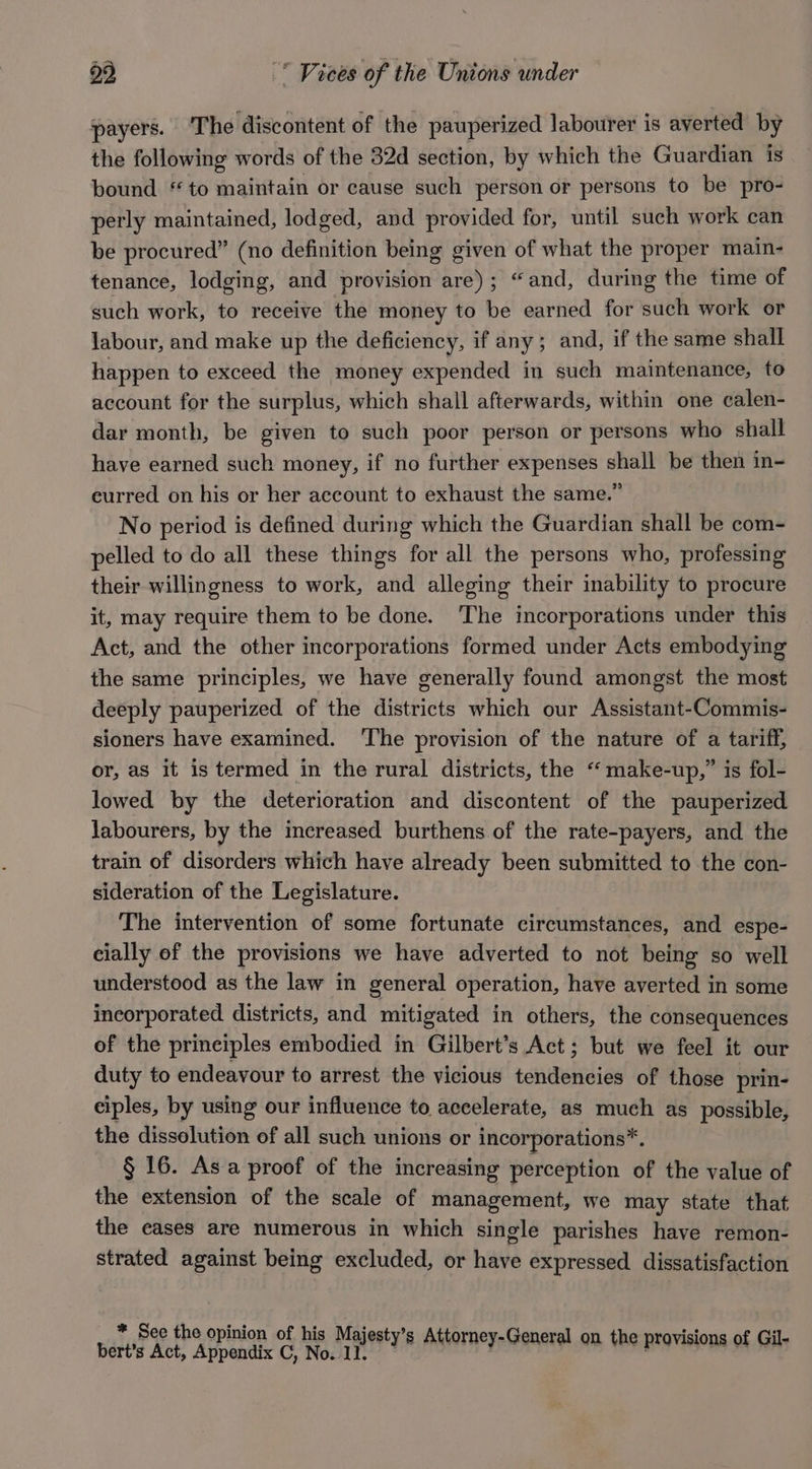 29  Vices of the Unions under payers. The discontent of the pauperized labourer is averted by the following words of the 32d section, by which the Guardian is bound “to maintain or cause such person or persons to be pro- perly maintained, lodged, and provided for, until such work can be procured” (no definition being given of what the proper main- tenance, lodging, and provision are); “and, during the time of such work, to receive the money to be earned for such work or labour, and make up the deficiency, if any; and, if the same shall happen to exceed the money expended in such maintenance, to account for the surplus, which shall afterwards, within one calen- dar month, be given to such poor person or persons who shall have earned such money, if no further expenses shall be then in- eurred on his or her account to exhaust the same.” No period is defined during which the Guardian shall be com- pelled to do all these things for all the persons who, professing their willingness to work, and alleging their inability to procure it, may require them to be done. ‘The incorporations under this Act, and the other incorporations formed under Acts embodying the same principles, we have generally found amongst the most deeply pauperized of the districts which our Assistant-Commis- sioners have examined. ‘The provision of the nature of a tariff, or, as it is termed in the rural districts, the “make-up,” is fol- lowed by the deterioration and discontent of the pauperized labourers, by the increased burthens of the rate-payers, and the train of disorders which have already been submitted to the con- sideration of the Legislature. The intervention of some fortunate circumstances, and espe- cially of the provisions we have adverted to not being so well understood as the law in general operation, have averted in some incorporated districts, and mitigated in others, the consequences of the prineiples embodied in Gilbert’s Act; but we feel it our duty to endeavour to arrest the vicious tendencies of those prin- ciples, by using our influence to accelerate, as much as possible, the dissolution of all such unions or incorporations*. § 16. Asa proof of the increasing perception of the value of the extension of the scale of management, we may state that the eases are numerous in which single parishes have remon- strated against being excluded, or have expressed dissatisfaction * See the opinion of his Majesty’s Attorney- +s , a
