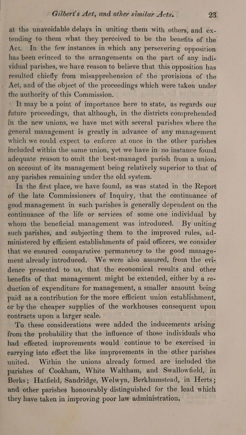 at the unavoidable delays in uniting them with others, and ex- tending to them what they perceived to be the benefits of the Act. In the few instances in which any persevering opposition has been evinced to the arrangements on the part of any indi- vidual parishes, we have reason to believe that this opposition has resulted chiefly from misapprehension of the provisions of the Act, and of the object of the proceedings which were taken under the authority of this Commission. It may be a point of importance here to state, as regards our future proceedings, that although, in the districts comprehended in the new unions, we have met with several parishes where the general management is greatly in advance of any management which we could expect to enforce at once in the other parishes included within the same union, yet we have in- no instance found adequate reason to omit the best-managed parish from a union, on account of its management being relatively superior to that of any parishes remaining under the old system. In the first place, we have found, as was stated in the Report of the late Commissioners of Inquiry, that the continuance of good management in such parishes is generally dependent on the continuance of the life or services of some one individual by whom the beneficial management was introduced. By uniting such parishes, and subjecting them to the improved rules, ad- ministered by efficient establishments of paid officers, we consider that we ensured comparative permanency to the good -manage- ment already introduced. We were also assured, from the evi- dence presented to us, that the economical results and other benefits of that management might be extended, either by a re- duction of expenditure for management, a smaller amount being paid as a contribution for the more efficient union establishment, or by the cheaper supplies of the workhouses consequent pei contracts upon a larger scale. To these considerations were added the inducements arising from the probability that the influence of those individuals who had effected improvements would continue to be exercised in carrying into effect the like improvements in the other parishes united. Within the unions already formed are included the parishes of Cookham, White Waltham, and Swallowfield,: in Berks; Hatfield, Sandridge, Welwyn, Berkhamstead, in Herts ; and other parishes honourably distinguished for the lead which they have taken in improving poor law administration. |