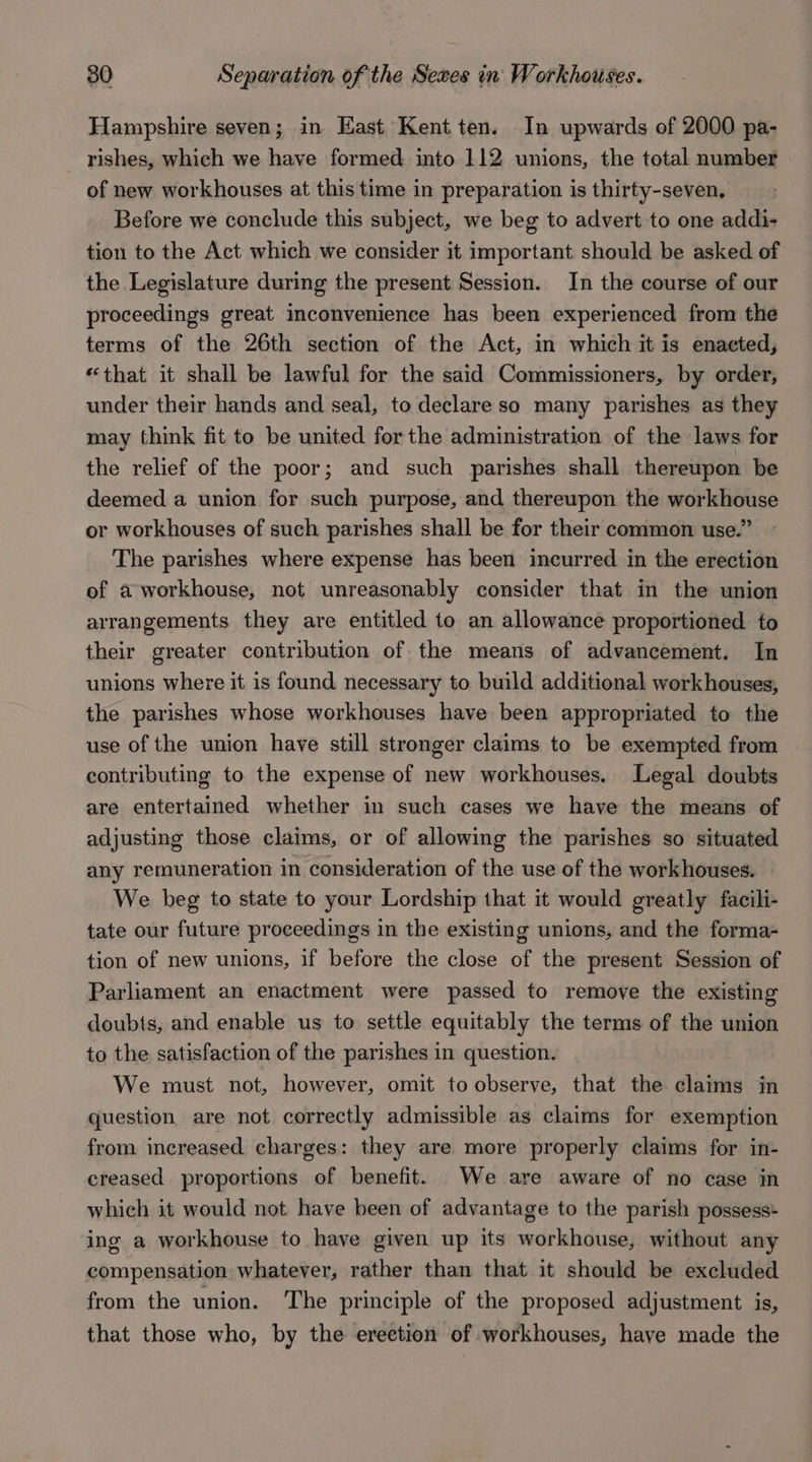 Hampshire seven; in East Kent ten. In upwards of 2000 pa- rishes, which we have formed into 112 unions, the total number of new workhouses at this time in preparation is thirty-seven, Before we conclude this subject, we beg to advert to one addi- tion to the Act which we consider it important should be asked of the Legislature during the present Session. In the course of our proceedings great inconvenience has been experienced from the terms of the 26th section of the Act, in which it is enacted, “that it shall be lawful for the said Commissioners, by order, under their hands and seal, to declare so many parishes as they may think fit to be united forthe administration of the laws for the relief of the poor; and such parishes shall thereupon be deemed a union for such purpose, and thereupon the workhouse or workhouses of such parishes shall be for their common use.” The parishes where expense has been incurred in the erection of a workhouse, not unreasonably consider that in the union arrangements they are entitled to an allowance proportioned to their greater contribution of the means of advancement. In unions where it is found necessary to build additional workhouses, the parishes whose workhouses have been appropriated to the use of the union have still stronger claims to be exempted from contributing to the expense of new workhouses. Legal doubts are entertained whether in such cases we have the means of adjusting those claims, or of allowing the parishes so situated any remuneration in consideration of the use of the work houses. We beg to state to your Lordship that it would greatly facili- tate our future proceedings in the existing unions, and the forma- tion of new unions, if before the close of the present Session of Parliament an enactment were passed to remove the existing doubts, and enable us to settle equitably the terms of the union to the satisfaction of the parishes in question. We must not, however, omit to observe, that the claims in question are not correctly admissible as claims for exemption from increased charges: they are more properly claims for in- creased proportions of benefit. We are aware of no case in which it would not have been of advantage to the parish possess* ing a workhouse to have given up its workhouse, without any compensation whatever, rather than that it should be excluded from the union. The principle of the proposed adjustment is, that those who, by the erection of workhouses, have made the