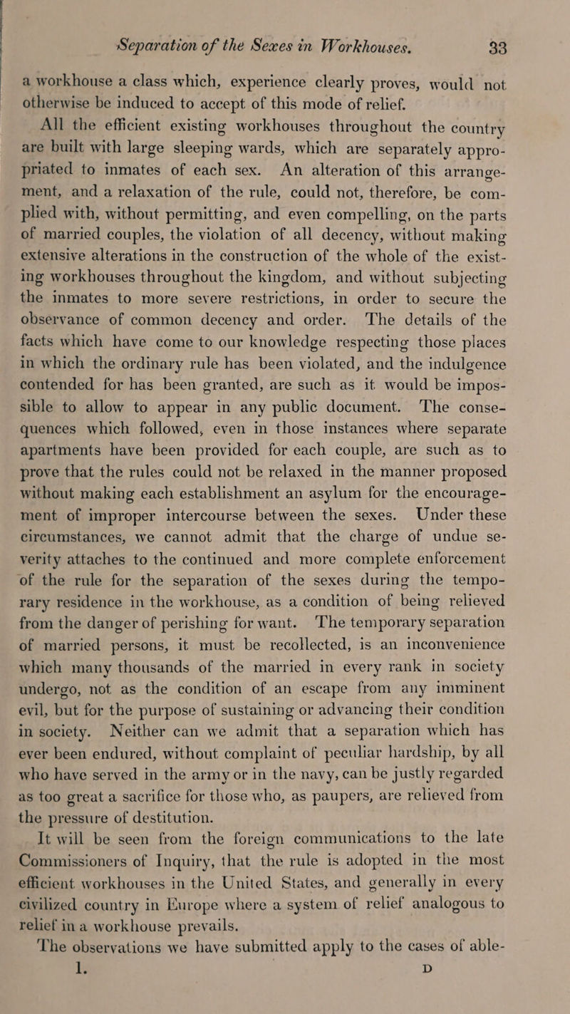 a workhouse a class which, experience clearly proves, would not otherwise be induced to accept of this mode of relief. All the efficient existing workhouses throughout the country are built with large sleeping wards, which are separately appro- priated to inmates of each sex. An alteration of this arrange- ment, and a relaxation of the rule, could not, therefore, be com- plied with, without permitting, and even compelling, on the parts of married couples, the violation of all decency, without making extensive alterations in the construction of the whole of the exist- ing workhouses throughout the kingdom, and without subjecting the inmates to more severe restrictions, in order to secure the observance of common decency and order. The details of the facts which have come to our knowledge respecting those places in which the ordinary rule has been violated, and the indulgence contended for has been granted, are such as it would be impos- sible to allow to appear in any public document. The conse- quences which followed, even in those instances where separate apartments have been provided for each couple, are such as to prove that the rules could not be relaxed in the manner proposed without making each establishment an asylum for the encourage- ment of improper intercourse between the sexes. Under these circumstances, we cannot admit that the charge of undue se- verity attaches to the continued and more complete enforcement of the rule for the separation of the sexes during the tempo- rary residence in the workhouse, as a condition of being relieved from the danger of perishing for want. ‘The temporary separation of married persons, it must be recollected, is an inconvenience which many thousands of the married in every rank in society undergo, not as the condition of an escape from any imminent evil, but for the purpose of sustaining or advancing their condition in society. Neither can we admit that a separation which has ever been endured, without complaint of peculiar hardship, by all who have served in the army or in the navy, can be justly regarded as too great a sacrifice for those who, as paupers, are relieved from the pressure of destitution. It will be seen from the foreign communications to the late Commissioners of Inquiry, that the rule is adopted in the most efficient workhouses in the United States, and generally in every civilized country in Lurope where a system of relief analogous to relief in a workhouse prevails. The observations we have submitted apply to the cases of able- ly D