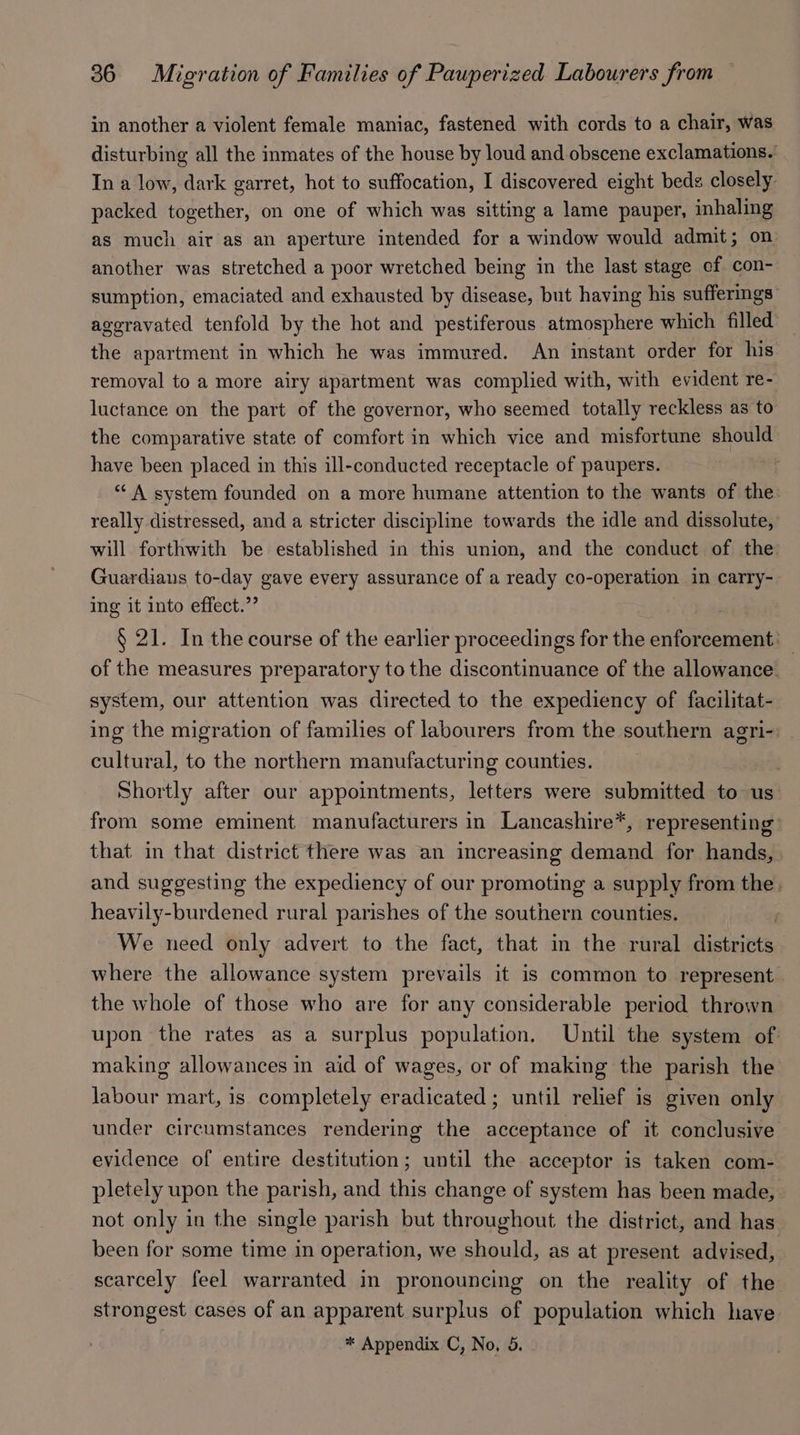 in another a violent female maniac, fastened with cords to a chair, was disturbing all the inmates of the house by loud and obscene exclamations.’ In a low, dark garret, hot to suffocation, I discovered eight beds closely packed together, on one of which was sitting a lame pauper, inhaling as much air as an aperture intended for a window would admit; on another was stretched a poor wretched being in the last stage ef con- sumption, emaciated and exhausted by disease, but having his sufferings’ ageravated tenfold by the hot and pestiferous atmosphere which filled the apartment in which he was immured. An instant order for his removal to a more airy apartment was complied with, with evident re- luctance on the part of the governor, who seemed totally reckless as to the comparative state of comfort in which vice and misfortune should have been placed in this ill-conducted receptacle of paupers. a4 “ A system founded on a more humane attention to the wants of the: really distressed, and a stricter discipline towards the idle and dissolute, will forthwith be established in this union, and the conduct of the Guardians to-day gave every assurance of a ready co-operation in carry-- ing it into effect.”’ b § 21. In the course of the earlier proceedings for the enforcement: of the measures preparatory to the discontinuance of the allowance. system, our attention was directed to the expediency of facilitat- ing the migration of families of labourers from the southern agri-: cultural, to the northern manufacturing counties. Shortly after our appointments, letters were submitted to us from some eminent manufacturers in Lancashire*, representing that in that district there was an increasing demand for hands, and suggesting the expediency of our promoting a supply from the. heavily-burdened rural parishes of the southern counties. | We need only advert to the fact, that in the rural districts where the allowance system prevails it is common to represent the whole of those who are for any considerable period thrown upon the rates as a surplus population. Until the system of making allowances in aid of wages, or of making the parish the labour mart, is completely eradicated ; until relief is given only under circumstances rendering the acceptance of it conclusive evidence of entire destitution; until the acceptor is taken com- pletely upon the parish, and this change of system has been made, not only in the single parish but throughout the district, and has been for some time in operation, we should, as at present advised, scarcely feel warranted in pronouncing on the reality of the strongest cases of an apparent surplus of population which have
