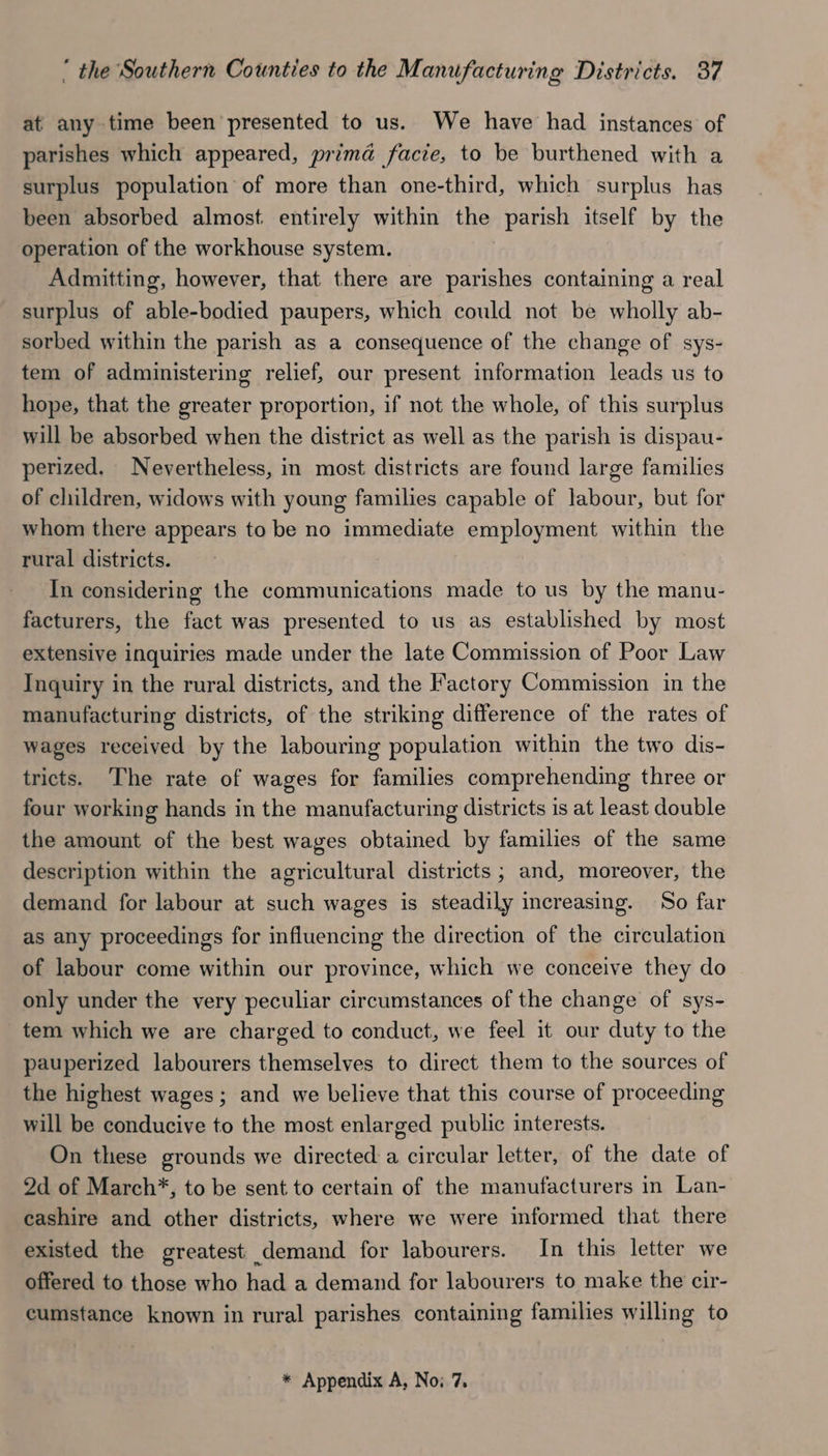 at any time been presented to us. We have had instances of parishes which appeared, prima facie, to be burthened with a surplus population of more than one-third, which surplus has been absorbed almost. entirely within the parish itself by the operation of the workhouse system. Admitting, however, that there are parishes containing a real surplus of able-bodied paupers, which could not be wholly ab- sorbed within the parish as a consequence of the change of sys- tem of administering relief, our present information leads us to hope, that the greater proportion, if not the whole, of this surplus will be absorbed when the district as well as the parish is dispau- perized. Nevertheless, in most districts are found large families of children, widows with young families capable of labour, but for whom there appears to be no immediate employment within the rural districts. In considering the communications made to us by the manu- facturers, the fact was presented to us as established by most extensive inquiries made under the late Commission of Poor Law Inquiry in the rural districts, and the Factory Commission in the manufacturing districts, of the striking difference of the rates of wages received by the labouring population within the two dis- tricts. ‘The rate of wages for families comprehending three or four working hands in the manufacturing districts is at least double the amount of the best wages obtained by families of the same description within the agricultural districts ; and, moreover, the demand for labour at such wages is steadily increasing. So far as any proceedings for influencing the direction of the circulation of labour come within our province, which we conceive they do only under the very peculiar circumstances of the change of sys- tem which we are charged to conduct, we feel it our duty to the pauperized labourers themselves to direct them to the sources of the highest wages; and we believe that this course of proceeding will be conducive to the most enlarged public interests. On these grounds we directed a circular letter, of the date of 2d of March*, to be sent to certain of the manufacturers in Lan- cashire and other districts, where we were informed that there existed the greatest demand for labourers. In this letter we offered to those who had a demand for labourers to make the cir- cumstance known in rural parishes containing families willing to