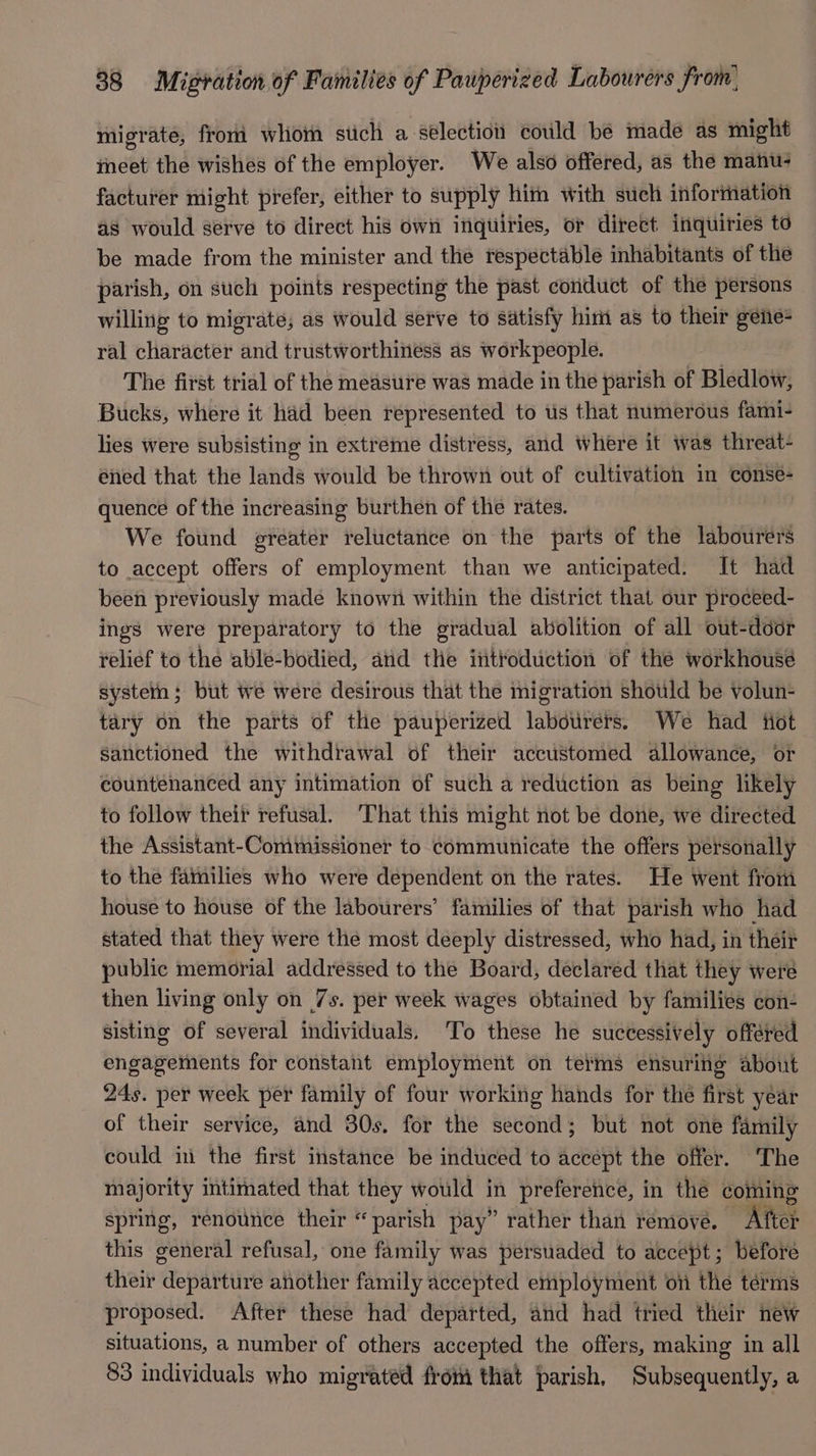 migrate, from whom stich a sélection could be made as might ineet the wishes of the employer. We also offered, as the manu? facturer might prefer, either to supply him with such information as would serve to direct his own inquiries, or direct inquiries to be made from the minister and the respectable inhabitants of the parish, on such points respecting the past conduct of the persons willing to migrate; as would serve to satisfy him as to their geiie= ral character and trustworthiness as workpeople. The first trial of the measure was made in the parish of Bledlow, Bucks, where it had been represented to us that numerous fami- lies were subsisting in extreme distress, and where it was threat- ened that the lands would be thrown out of cultivation in conse- quence of the increasing burthen of the rates. We found greater reluctance on the parts of the labourers to accept offers of employment than we anticipated. It had been previously made known within the district that our proceed- ings were preparatory to the gradual abolition of all out-door relief to the able-bodied, and tle iit¥oduction of the workhouse systetn; but we were desirous that the migration should be volun- tary on the parts of the pauperized labourers. We had fiot sanctioned the withdrawal of their accustomed allowance, or countenanced any intimation of such a reduction as being likely to follow their refusal. ‘That this might not be done, we directed the Assistant-Commissioner to communicate the offers personally — to the families who were dependent on the rates. He went from house to house of the labourers’ families of that parish who had stated that they were the most deeply distressed, who had, in their public memorial addressed to the Board, declared that they were then living only on 7s. per week wages obtained by families con- sisting of several individuals. To these he successively offered engagements for constant employment on terms ensuring about 24s. per week per family of four working hands for the first year of their service, and 30s. for the second; but not one family could in the first instance be induced to accept the offer. The majority intimated that they would in preference, in the coming spring, renounce their * parish pay” rather than remove. After this general refusal, one family was persuaded to accept; before their departure another family accepted employment oi the terms proposed. After these had departed, and had ttied their new situations, a number of others accepted the offers, making in all 83 individuals who migrated from that parish, Subsequently, a