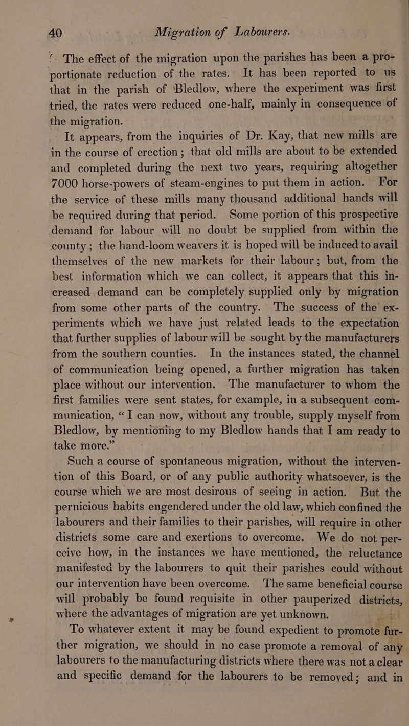 ‘. The effect of the migration upon the parishes has been a pro- — portionate reduction of the rates. It has been reported to us — that in the parish of ‘Bledlow, where the experiment was first tried, the rates were reduced one-half, mainly in consequence of the migration. It appears, from the inquiries of Dr. Kay, that new mills are in the course of erection; that old mills are about to be extended and completed during the next two years, requiring altogether 7000 horse-powers of steam-engines to put them in action. For the service of these mills many thousand additional hands will be required during that period. Some portion of this prospective demand for labour will no doubt be supplied from within the county; the hand-loom weavers it is hoped will be induced to avail themselves of the new markets for their labour; but, from the best information which we can collect, it appears that this in- creased demand can be completely supplied only by migration from some other parts of the country. The success of the ex- periments which we have just related leads to the expectation that further supplies of labour will be sought by the manufacturers from the southern counties. In the instances stated, the channel of communication being opened, a further migration has taken place without our intervention. The manufacturer to whom the first families were sent states, for example, in a subsequent com- munication, “I can now, without any trouble, supply myself from Bledlow, By mentioning to my Bledlow hands that I am ran | to take more.’ Such a course of spontaneous migration, without the interven- tion of this Board, or of any public authority whatsoever, is the course which we are most desirous of seeing in action. But the pernicious habits engendered under the old law, which confined the labourers and their families to their parishes, will require in other districts some care and exertions to overcome. We do not per- ceive how, in the instances we have mentioned, the reluctance manifested by the labourers to quit their parishes could without our intervention have been overcome. The same beneficial course will probably be found requisite in other pauperized districts, where the advantages of migration are yet unknown. bt To whatever extent it may be found expedient to promote fur- ther migration, we should in no case promote a removal of any labourers to the manufacturing districts where there was not aclear and specific demand for the labourers to be removed; and in