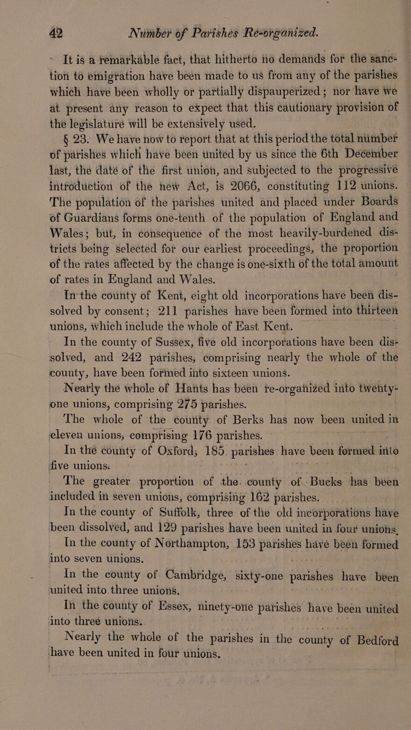 It is a remarkable fact, that hitherto no demands for the sanc- tion to emigtation have been made to us from any of the parishes — which have been wholly or partially dispauperized; nor have we at present any reason to expect that this cautionary provision of the legislature will be extensively used. § 23. We have now to report that at this period the total number of parishes which have been united by us since the 6th December last, the daté of the first union, and subjected to the progressive introduction of the new Act, is 2066, constituting 112 unions. The population of the parishes united and placed under Boards of Guardians forms one-tenth of the population of England and Wales; but, in consequence of the most heavily-burdehed dis- tricts being selected for our earliest proceedings, the proportion of the rates affected by the change is one-sixth of the total amount of rates in England and Wales. Inthe county of Kent, eight old incorporations have been dis- solved by consent; 211 parishes have been formed into thirteen unions, which ‘elude the whole of East Kent. In the county of Sussex, five old incorporations have been dist solved, and 242 parishes, comprising nearly the whole of the county, have been formed into sixteen unions. Nearly thé whole of Hants has been te-or gahized into tively one unions, comprising 275 parishes. The whole of the county of Berks has now Neen pueda in eleven unions, comprising 176 parishes. In the county of Oxford, 185. Sepia have been formed into five unions. The greater penparba of the. county of Bucks has been included in seven unions, comprising 162 parishes. _ Inthe county of Suffolk, three of the old incorporations have been dissolved, and 129 parishes have been united in four unions. In the county of Northampton, 153 parishes have been formed into seven unions. In the county of Cambridge, sixty-one parishes have been united into. three unions, . In the county of Essex, oh Bape -onle parishes have been united into three unions. Nearly the whole of the parishes in the county ef Bedford have been united in four unions,