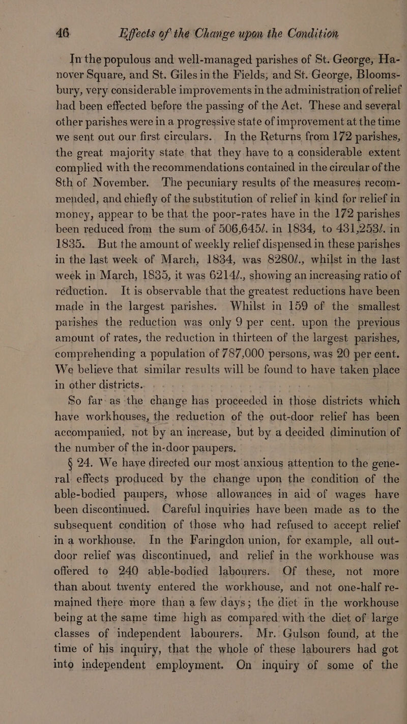 In the populous and well-managed parishes of St. George, Ha- nover Square, and St. Giles in the Fields, and St. George, Blooms- bury, very considerable improvements in the administration of relief had been effected before the passing of the Act. These and several other parishes were in a progressive state of improvement at the time we sent out our first circulars. In the Returns from 172 parishes, the great majority state that they have to a considerable extent complied with the recommendations contained in the circular of the 8th of November. ‘The pecuniary results of the measures recom- mended, and chiefly of the substitution of relief in kind for relief in money, appear to be that the poor-rates have in the 172 parishes been reduced from the sum of 506,645/. in 1834, to 431,253/. in 1835. But the amount of weekly relief dispensed in these parishes in the last week of March, 1834, was 8280/., whilst in the last week in March, 1835, it was 6214/., showing an increasing ratio of reduction. It is observable that the greatest reductions have been made in the largest parishes. Whilst in 159 of the smallest parishes the reduction was only 9 per cent. upon the previous amount of rates, the reduction in thirteen of the largest parishes, comprehending a population of 787,000 persons, was 20 per cent. We believe that similar results will be found to have taken place in other districts. ; So far-as the change has proceeded in itioge districts which have workhouses, the reduction of the out-door relief has been accompanied, not by an increase, but by a decided diminution of the number of the in-door paupers. § 24. We have directed our most anxious attention to As gene- ral. effects produced by the change upon the condition of the able-bodied paupers, whose allowances in aid of wages have been discontinued. Careful inquiries have been made as to the subsequent condition of those who had refused to accept relief in a workhouse. In the Faringdon union, for example, all out- door relief was discontinued, and relief in the workhouse was offered to 240 able-bodied labourers. Of these, not more than about twenty entered the workhouse, and not one-half re- mained there more than a few days; the diet in the workhouse being at the same time high as compared with the diet of large classes of independent labourers. Mr. Gulson found, at the time of his inquiry, that the whole of these labourers had got into independent employment. On inquiry of some of the