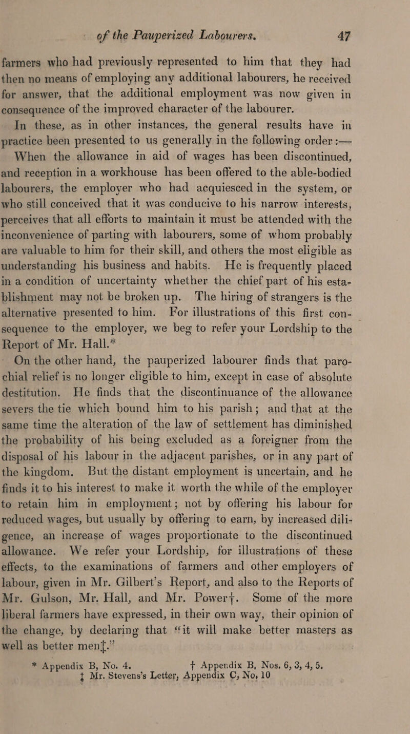 farmers who had previously represented to him that they had then no means of employing any additional labourers, he received for answer, that the additional employment was now given in consequence of the improved character of the labourer. In these, as in other instances, the general results have in practice been presented to us generally in the following order :— When the allowance in aid of wages has been discontinued, and reception in a workhouse has been offered to the able-bodied labourers, the employer who had acquiesced in the system, or who still conceived that it was conducive to his narrow interests, perceives that all efforts to maintain it must be attended with the inconvenience of parting with labourers, some of whom probably are valuable to him for their skill, and others the most eligible as understanding his business and habits. He is frequently placed in a condition of uncertainty whether the chief part of his esta- blishment may not be broken up. ‘The hiring of strangers is the alternative presented to him. For illustrations of this first con- sequence to the employer, we beg to refer your Lordship to the . Report of Mr. Hall.* On the other hand, the pauperized labourer finds that paro- chial relief is no longer eligible to him, except in case of absolute destitution. He finds that the discontinuance of the allowance severs the tie which bound him to his parish; and that at the same time the alteration of the law of settlement has diminished the probability of his being excluded as a foreigner from the disposal of his labour in the adjacent parishes, or in any part of the kingdom. But the distant employment is uncertain, and he finds it to his interest to make it worth the while of the employer to retain him in employment; not by offering his labour for reduced wages, but usually by offering to earn, by increased dili- gence, an increase of wages proportionate to the discontinued allowance. We refer your Lordship, for illustrations of these effects, to the examinations of farmers and other employers of labour, given in Mr. Gilbert’s Report, and also to the Reports of Mr. Gulson, Mr. Hall, and Mr. Powery. Some of the more liberal farmers have expressed, in their own way, their opinion of the change, by declaring that ‘it will make better masters as well as better men{.” ® Appendix B, No. 4. + Appendix B, Nos, 6, 3, 4, 5, t Mr. Stevens’s Letter, Appendix C, No, 10