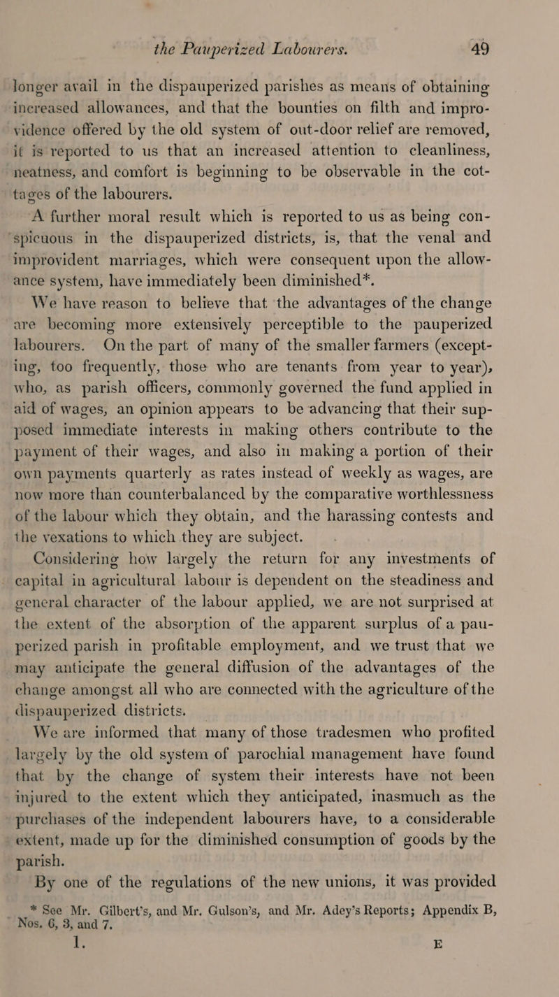 Jonger avail in the dispauperized parishes as means of obtaining increased allowances, and that the bounties on filth and impro- vidence offered by the old system of out-door relief are removed, if is reported to us that an increased attention to cleanliness, neatness, and comfort is beginning to be observable in the cot- tages of the labourers. A further moral result which is reported to us as being con- ‘spicuous in the dispauperized districts, is, that the venal and improyident marriages, which were consequent upon the allow- ance system, have immediately been diminished*. We have reason to believe that the advantages of the change are becoming more extensively perceptible to the pauperized labourers. Onthe part of many of the smaller farmers (except- ing, too frequently, those who are tenants from year to year), who, as parish officers, commonly governed the fund applied in aid of wages, an opinion appears to be advancing that their sup- posed immediate interests in making others contribute to the payment of their wages, and also in making a portion of their own payments quarterly as rates instead of weekly as wages, are now more than counterbalanced by the comparative worthlessness of the labour which they obtain, and the harassing contests and the vexations to which they are subject. Considering how largely the return for any investments of capital in agricultural labour is dependent on the steadiness and general character of the labour applied, we are not surprised at the extent of the absorption of the apparent surplus of a pau- perized parish in profitable employment, and we trust that we may anticipate the general diffusion of the advantages of the change amongst all who are connected with the agriculture of the dispauperized districts. _ We are informed that many of those tradesmen who profited largely by the old system of parochial management have found that by the change of system their interests have not been injured to the extent which they anticipated, imasmuch as the purchases of the independent labourers have, to a considerable extent, made up for the diminished consumption of goods by the parish. By one of the regulations of the new unions, it was provided ___* See Mr. Gilbert’s, and Mr. Gulson’s, and Mr. Adey’s Reports; Appendix B, Nos. 6, 3, and 7. Fy, E