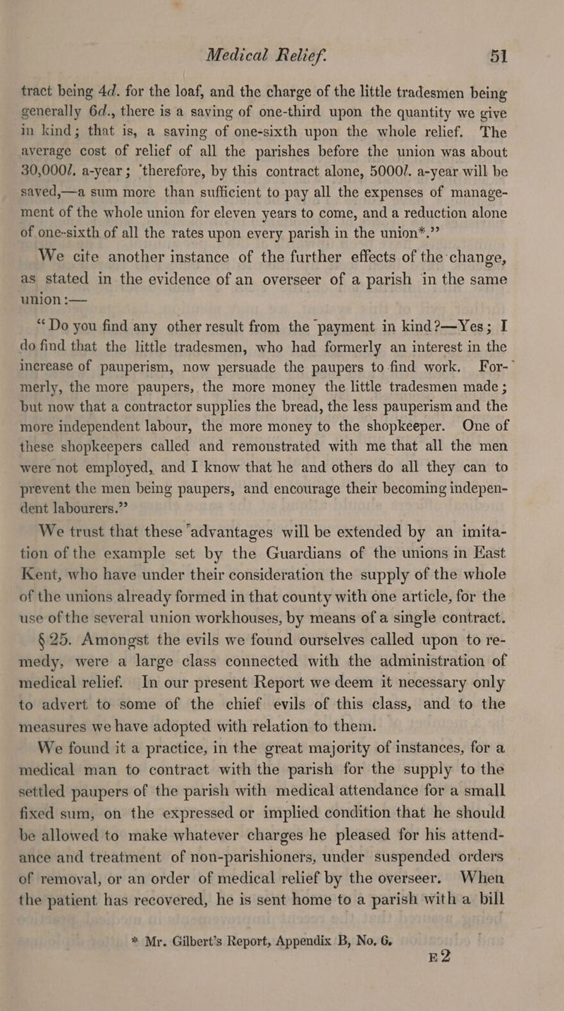 tract being 4d. for the loaf, and the charge of the little tradesmen being generally 6d., there is a saving of one-third upon the quantity we give im kind; that is, a saving of one-sixth upon the whole relief. The average cost of relief of all the parishes before the union was about 30,000/, a-year; ‘therefore, by this contract alone, 5000/. a-year will be saved,—a sum more than sufficient to pay all the expenses of manage- ment of the whole union for eleven years to come, and a reduction alone of one-sixth of all the rates upon every parish in the union*.” We cite another instance of the further effects of the change, as stated in the evidence of an overseer of a parish in the same union :— “Do you find any other result from the payment in kind?—Yes; I do find that the little tradesmen, who had formerly an interest in the increase of pauperism, now persuade the paupers to find work. For-~ merly, the more paupers, the more money the little tradesmen made ; but now that a contractor supplies the bread, the less pauperism and the more independent labour, the more money to the shopkeeper. One of these shopkeepers called and remonstrated with me that all the men were not employed, and I know that he and others do all they can to prevent the men being paupers, and encourage their becoming indepen- dent labourers.” We trust that these ‘advantages will be extended by an imita- tion of the example set by the Guardians of the unions in Hast Kent, who have under their consideration the supply of the whole of the unions already formed in that county with one article, for the use of the several union workhouses, by means of a single contract. § 25. Amongst the evils we found ourselves called upon to re- medy, were a large class connected with the administration of medical relief. In our present Report we deem it necessary only to advert to some of the chief evils of this class, and to the measures we have adopted with relation to them. We found it a practice, in the great majority of instances, for a medical man to contract with the parish for the supply to the settled paupers of the parish with medical attendance for a small fixed sum, on the expressed or implied condition that he should be allowed to make whatever charges he pleased for his attend- ance and treatment of non-parishioners, under suspended orders of removal, or an order of medical relief by the overseer. When the patient has recovered, he is sent home to a parish with a bill * Mr. Gilbert’s Report, Appendix B, No, 6. E2