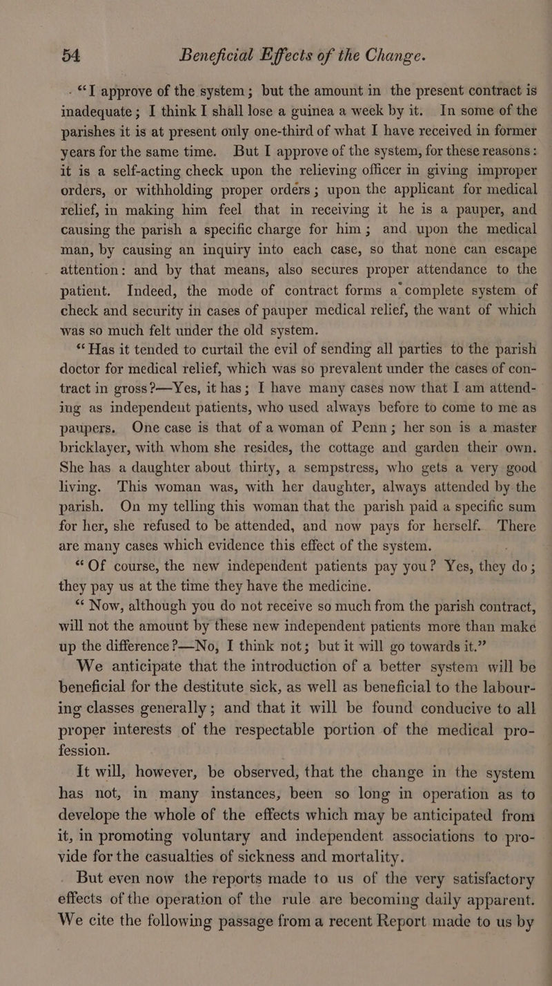 - “T approve of the system; but the amount in the present contract is inadequate ; I think I shall lose a guinea a week by it. In some of the parishes it is at present only one-third of what I have received in former years for the same time. But I approve of the system, for these reasons: it is a self-acting check upon the relieving officer in giving improper orders, or withholding proper orders; upon the applicant for medical relief, in making him feel that in receiving it he is a pauper, and causing the parish a specific charge for him; and upon the medical man, by causing an inquiry into each case, so that none can escape attention: and by that means, also secures proper attendance to the patient. Indeed, the mode of contract forms a complete system of check and security in cases of pauper medical relief, the want of which was so much felt under the old system. ‘‘ Has it tended to curtail the evil of sending all parties to the parish doctor for medical relief, which was so prevalent under the cases of con- tract in gross?—Yes, it has; I have many cases now that I am attend- jug as independent patients, who used always before to come to me as paupers. One case is that of a woman of Penn; her son is a master bricklayer, with whom she resides, the cottage and garden their own. She has a daughter about thirty, a sempstress, who gets a very good living. This woman was, with her daughter, always attended by the parish. On my telling this woman that the parish paid a specific sum for her, she refused to be attended, and now pays for herself. There are many cases which evidence this effect of the system. “Of course, the new independent patients pay you? Yes, ffey do ; they pay us at the time they have the medicine. ** Now, although you do not receive so much from the parish contract, will not the amount by these new independent patients more than make up the difference ?—No, I think not; but it will go towards it.” We anticipate that the introduction of a better system will be beneficial for the destitute sick, as well as beneficial to the labour- ing classes generally; and that it will be found conducive to all proper interests of the respectable portion of the medical pro- fession. | It will, however, be observed, that the change in the system has not, in many instances, been so long in operation as to develope the whole of the effects which may be anticipated from it, in promoting voluntary and independent associations to pro- vide for the casualties of sickness and mortality. But even now the reports made to us of the very satisfactory effects of the operation of the rule are becoming daily apparent. We cite the following passage from a recent Report made to us by