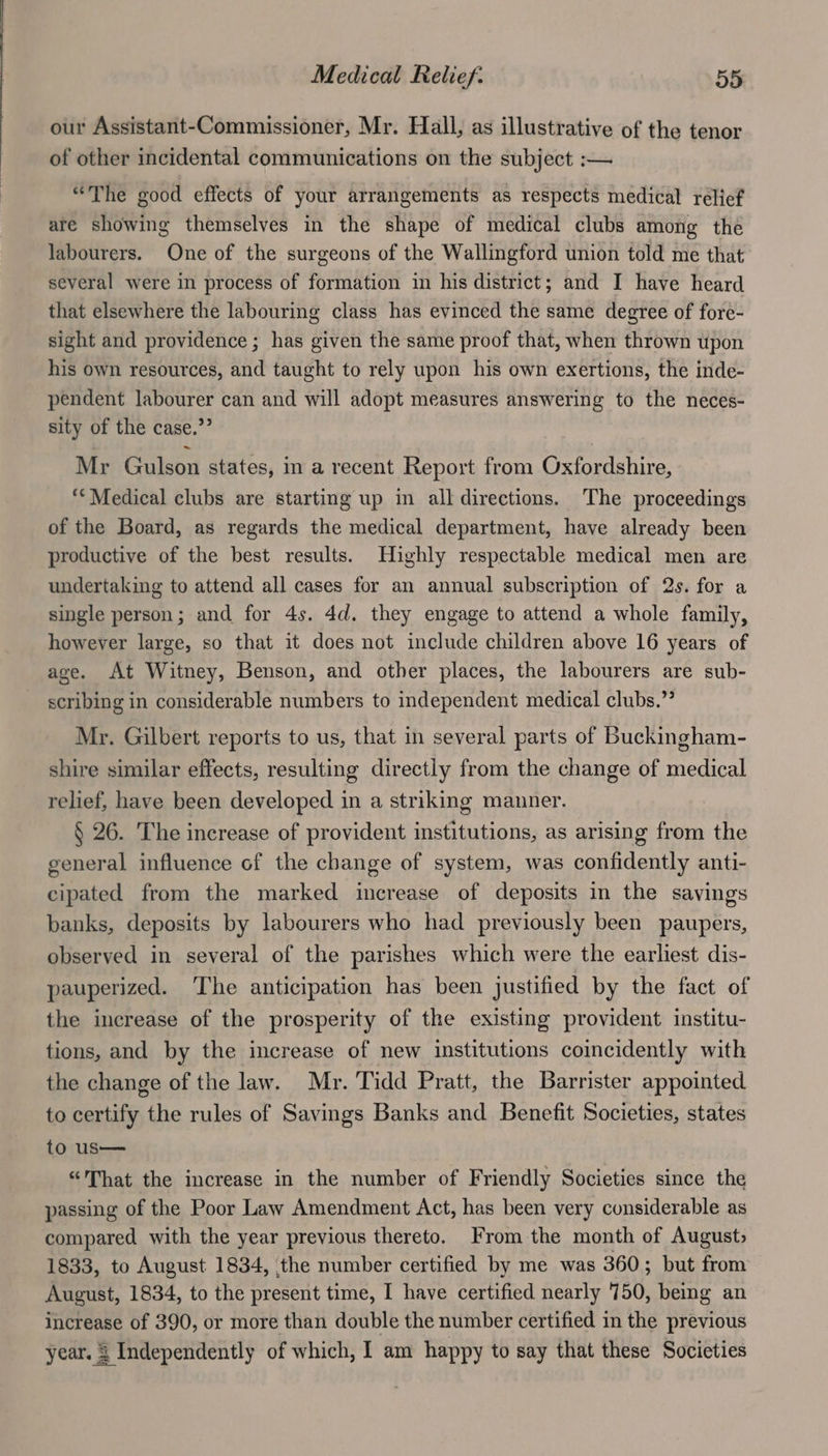 our Assistant-Commissioner, Mr. Hall, as illustrative of the tenor of other incidental communications on the subject :— “The good effects of your arrangements as respects medical relief are showing themselves in the shape of medical clubs among the labourers. One of the surgeons of the Wallingford union told me that several were in process of formation in his district; and I have heard that elsewhere the labouring class has evinced the same degree of fore- sight and providence ; has given the same proof that, when thrown upon his own resources, and taught to rely upon his own exertions, the inde- pendent labourer can and will adopt measures answering to the neces- sity of the case.” Mr Gulson states, in a recent Report from Oxfordshire, “Medical clubs are starting up in all directions. The proceedings of the Board, as regards the medical department, have already been productive of the best results. Highly respectable medical men are undertaking to attend all cases for an annual subscription of 2s. for a single person; and for 4s. 4d. they engage to attend a whole family, however large, so that it does not include children above 16 years of age. At Witney, Benson, and other places, the labourers are sub- scribing in considerable numbers to independent medical clubs.”’ Mr. Gilbert reports to us, that in several parts of Buckingham- shire similar effects, resulting directly from the change of medical relief, have been developed in a striking manner. § 26. The increase of provident institutions, as arising from the general influence of the change of system, was confidently anti- cipated from the marked increase of deposits in the savings banks, deposits by labourers who had previously been paupers, observed in several of the parishes which were the earliest dis- pauperized. The anticipation has been justified by the fact of the increase of the prosperity of the existing provident institu- tions, and by the increase of new institutions coincidently with the change of the law. Mr. Tidd Pratt, the Barrister appointed to certify the rules of Savings Banks and Benefit Societies, states to us— “That the increase in the number of Friendly Societies since the passing of the Poor Law Amendment Act, has been very considerable as compared with the year previous thereto. From the month of August, 1833, to August 1834, the number certified by me was 360; but from August, 1834, to the present time, I have certified nearly 750, being an increase of 390, or more than double the number certified in the previous year. 3 Independently of which, I am happy to say that these Societies