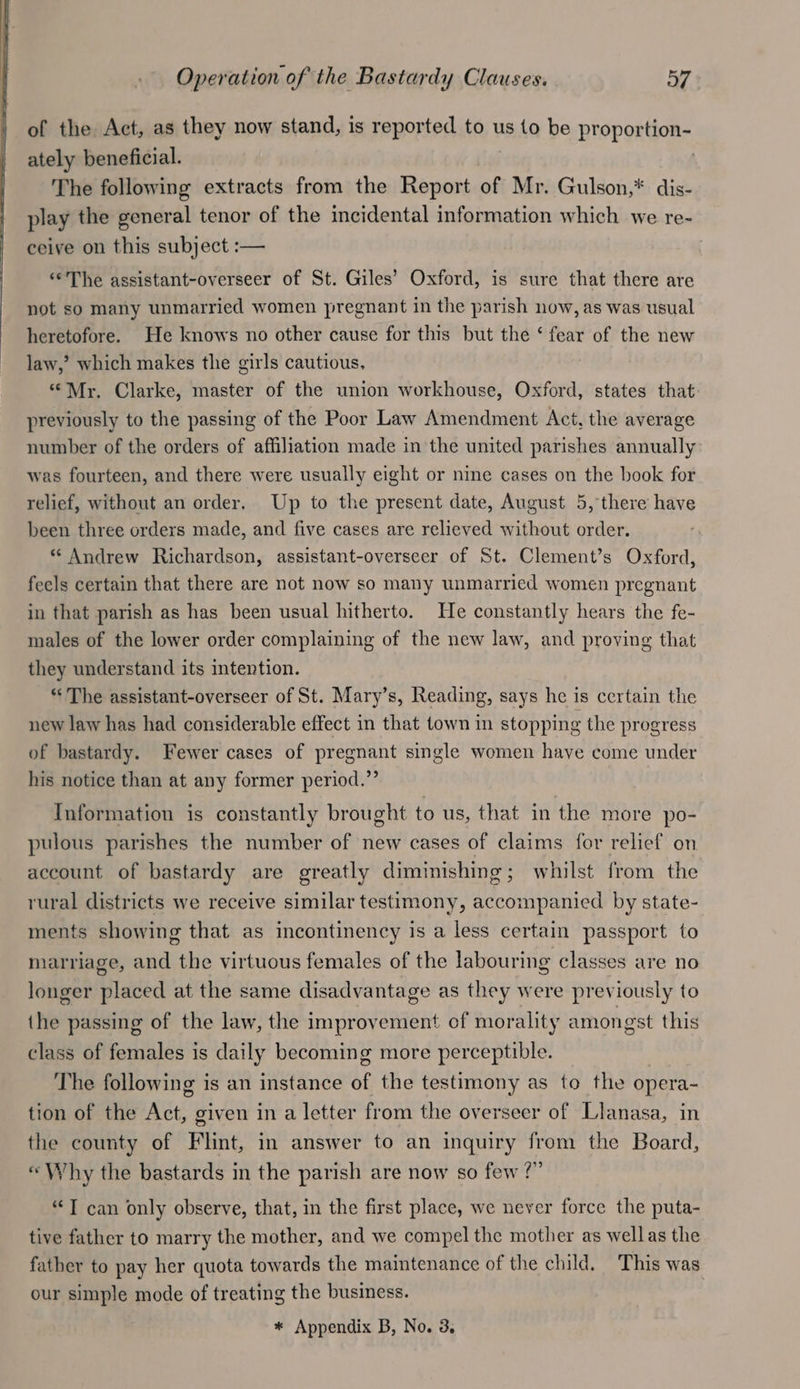 of the Act, as they now stand, is reported to us to be proportion- ately beneficial. | The following extracts from the Report of Mr. Gulson,* dis- play the general tenor of the incidental information which we re- ceive on this subject :— ‘¢The assistant-overseer of St. Giles’ Oxford, is sure that there are not so many unmarried women pregnant in the parish now, as was usual heretofore. He knows no other cause for this but the ‘ fear of the new law,’ which makes the girls cautious, “Mr. Clarke, master of the union workhouse, Oxford, states that previously to the passing of the Poor Law Amendment Act, the average number of the orders of affiliation made in the united parishes annually was fourteen, and there were usually eight or nine cases on the book for relief, without an order. Up to the present date, August 5, there have been three orders made, and five cases are relieved without order. * Andrew Richardson, assistant-overseer of St. Clement’s Oxford, feels certain that there are not now so many unmarried women pregnant in that parish as has been usual hitherto. He constantly hears the fe- males of the lower order complaining of the new law, and proving that they understand its intention. “ The assistant-overseer of St. Mary’s, Reading, says he is certain the new law has had considerable effect in that town in stopping the progress of bastardy. Fewer cases of pregnant single women have come under his notice than at any former period.”’ Information is constantly brought to us, that in the more po- pulous parishes the number of new cases of claims for relief on account of bastardy are greatly diminishing; whilst from the rural districts we receive similar testimony, accompanied by state- ments showing that as incontinency is a less certain passport to marriage, and the virtuous females of the labouring classes are no longer placed at the same disadvantage as they were previously to the passing of the law, the improvement of morality amongst this class of females is daily becoming more perceptible. The following is an instance of the testimony as to the opera- tion of the Act, given in a letter from the overseer of Llanasa, in the county of Flint, in answer to an inquiry from the Board, “Why the bastards in the parish are now so few ?” “T can only observe, that, in the first place, we never force the puta- tive father to marry the mother, and we compel the mother as wellas the father to pay her quota towards the maintenance of the child. This was our simple mode of treating the business.