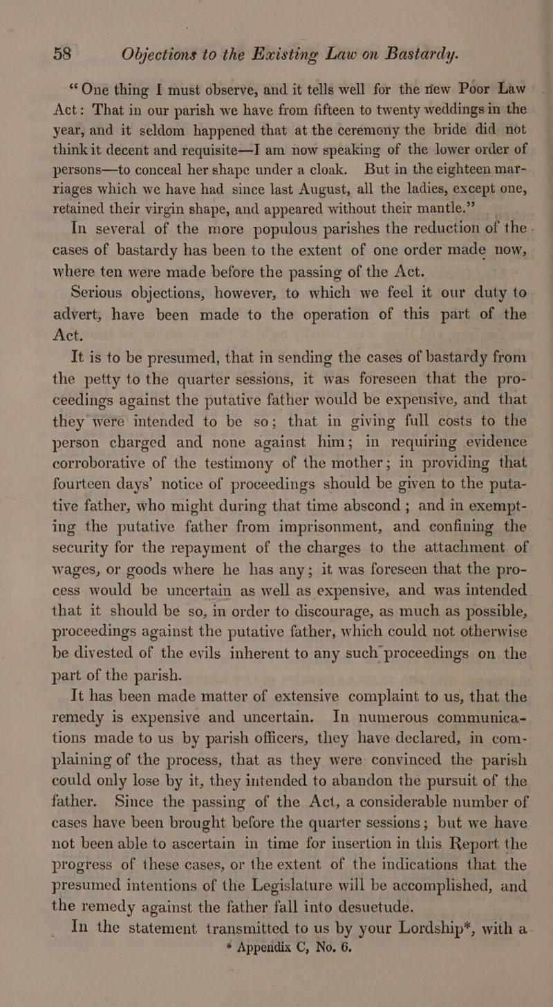 “One thing I must observe, and it tells well for the new Poor Law Act: That in our parish we have from fifteen to twenty weddings in the year, and it seldom happened that at the ceremony the bride did not think it decent and requisite—I am now speaking of the lower order of persons—to conceal her shape under a cloak. But in the eighteen mar- riages which we have had since last August, all the ladies, exgepl one, retained their virgin shape, and appeared without their mantle.” In several of the more populous parishes the reduction of the. cases of bastardy has been to the extent of one order made now, where ten were made before the passing of the Act. Serious objections, however, to which we feel it our duty to advert, have been made to the operation of this part of the Act. It is to be presumed, that in sending the cases of bastardy from the petty to the quarter sessions, it was foreseen that the pro- ceedings against the putative father would be expensive, and that they were intended to be so; that in giving full costs to the person charged and none against him; in requiring evidence corroborative of the testimony of the mother; in providing that fourteen days’ notice of proceedings should be given to the puta- tive father, who might during that time abscond ; and in exempt- ing the putative father from imprisonment, and confining the security for the repayment of the charges to the attachment. of wages, or goods where he has any; it was foreseen that the pro- cess would be uncertain as well as expensive, and was intended that it should be so, in order to discourage, as much as possible, proceedings against the putative father, which could not otherwise be divested of the evils inherent to any such proceedings on the part of the parish. | It has been made matter of extensive complaint to us, that the remedy is expensive and uncertain. In numerous communica- tions made to us by parish officers, they have declared, in com- plaining of the process, that as they were convinced the parish could only lose by it, they intended to abandon the pursuit of the father. Since the passing of the Act, a considerable number of cases have been brought before the quarter sessions; but we have not been able to ascertain in time for insertion in this Report the progress of these cases, or the extent of the imdications that the presumed intentions of the Legislature will be accomplished, and the remedy against the father fall into desuetude. In the statement transmitted to us by your Lordship*, with a * Appendix C, No. 6.