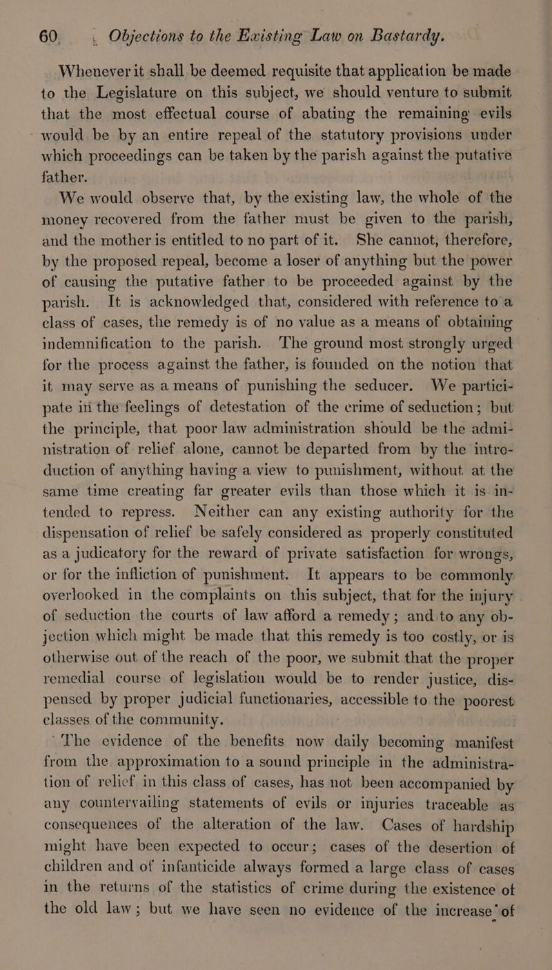 Whenever it shall. be deemed requisite that application be made to the Legislature on this subject, we should venture to submit that the most effectual course of abating the remaining’ evils - would be by an entire repeal of the statutory provisions under which proceedings can be taken by the parish against the putative father. We would observe that, by the existing law, the whole of the money recovered from the father must be given to the parish, and the mother is entitled to no part of it. She cannot, therefore, by the proposed repeal, become a loser of anything but the power of causing the putative father to be proceeded against by the parish. It is acknowledged that, considered with reference to a class of cases, the remedy is of no value as a means of obtaining indemnification to the parish. The ground most strongly urged for the process against the father, is founded on the notion that it may serve as a means of punishing the seducer. We partici- pate in the feelings of detestation of the crime of seduction; but the principle, that poor law administration should be the admi- nistration of relief alone, cannot be departed from by the intro- duction of anything having a view to punishment, without at the same time creating far greater evils than those which it is in- tended to repress. Neither can any existing authority for the dispensation of relief be safely considered as properly constituted as a judicatory for the reward of private satisfaction for wrongs, or for the infliction of punishment. It appears to be commonly overlooked in the complaints on this subject, that for the injury - of seduction the courts of law afford a remedy; and.to any ob- jection which might be made that this remedy is too costly, or is otherwise out of the reach of the poor, we submit that the proper remedial course of legislation would be to render justice, dis- pensed by proper judicial functionaries, accessible to the poorest classes of the community. The evidence of the benefits now daily becoming manifest from the approximation to a sound principle in the administra- tion of relief in this class of cases, has not been accompanied by any countervailing statements of evils or injuries traceable as consequences of the alteration of the law. Cases of hardship might have been expected to occur; cases of the desertion of children and of infanticide always formed a large class of cases in the returns of the statistics of crime during the existence of the old law; but we have seen no evidence of the increase of