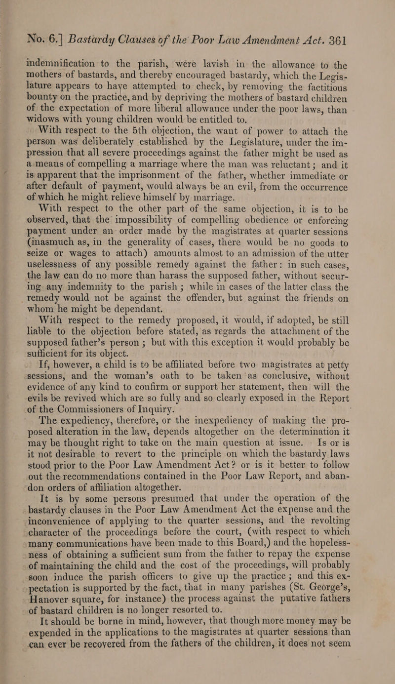 indemnification to the parish, were lavish in the allowance to the mothers of bastards, and thereby encouraged bastardy, which the Legis- lature appears to haye attempted to check, by removing the factitious bounty on the practice, and by depriving the mothers of bastard children of the expectation of more liberal allowance under the poor laws, than widows with young children would be entitled to. With respect to the 5th objection, the want of power to attach the person was deliberately established by the Legislature, under the im- pression that all severe proceedings against the father might be used as a means of compelling a marriage where the man was reluctant; and it is apparent that the imprisonment of the father, whether immediate or after default of payment, would always be an evil, from the occurrence of which he might relieve himself by marriage. With respect to the other part of the same objection, it is to be observed, that the impossibility of compelling obedience or enforcing payment under an order made by the magistrates at quarter sessions (inasmuch as, in the generality of cases, there would be no goods to seize or wages to attach) amounts almost to an admission of the utter uselessness of any possible remedy against the father: in such cases, the law can do no more than harass the supposed father, without secur- ing any indemnity to the parish ; while in cases of the latter class the _remedy would not be against the offender, but against the friends on whom he might be dependant. With respect to the remedy proposed, it would, if adopted, be still lable to the objection before stated, as regards the attachment of the supposed father’s person ; but with this exception it would probably be ‘sufficient for its object. If, however, a child is to be affiliated before two magistrates at petty sessions, and the woman’s oath to be taken as conclusive, without evidence of any kind to confirm or support her statement, then will the evils be revived which are so fully and so clearly exposed in the Report of the Commissioners of Inquiry. | The expediency, therefore, or the inexpediency of making the pro- posed alteration in the law, depends altogether on the determination it may be thought right to take on the main question at issue. — Is or is it not desirable to revert to the principle on which the bastardy laws stood prior to the Poor Law Amendment Act? or is it better to follow out the recommendations contained in the Poor Law Report, and aban- don orders of affiliation altogether. It is by some persons presumed that under the operation of the bastardy clauses in the Poor Law Amendment Act the expense and the ‘inconvenience of applying to the quarter sessions, and the revolting character of the proceedings before the court, (with respect to which “many communications have been made to this Board,) and the hopeless-~ ness of obtaining a sufficient sum from the father to repay the expense of maintaining the child and the cost of the proceedings, will probably soon induce the parish officers to give up the practice ; and this ex- pectation is supported by the fact, that in many parishes (St. George’s, Hanover square, for instance) the process against the putative fathers of bastard children is no longer resorted to. It should be borne in mind, however, that though more money may be expended in the applications to the magistrates at quarter sessions than can ever be recovered from the fathers of the children, it does not seem