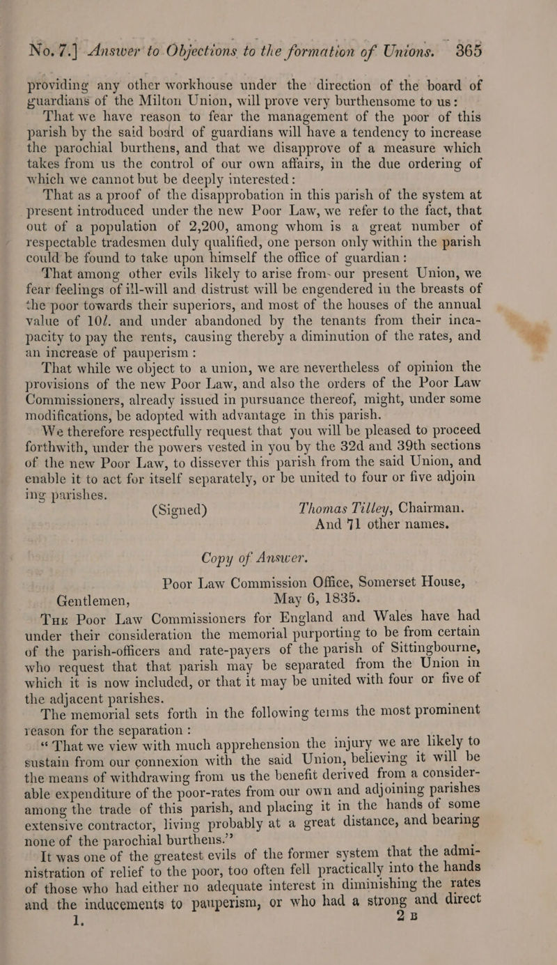 No. 7.] Answer to Objections to the formation of Unions. 865 providing any other workhouse under the direction of the board of guardians of the Milton Union, will prove very burthensome to us: That we have reason to fear the management of the poor of this parish by the said board of guardians will have a tendency to increase the parochial burthens, and that we disapprove of a measure which takes from us the control of our own affairs, in the due ordering of which we cannot but be deeply interested : That as a proof of the disapprobation in this parish of the system at present introduced under the new Poor Law, we refer to the fact, that out of a population of 2,200, among whom is a great number of respectable tradesmen duly qualified, one person only within the parish could be found to take upon himself the office of guardian : That among other evils likely to arise from. our present Union, we fear feelings of ill-will and distrust will be engendered in the breasts of the poor towards their superiors, and most of the houses of the annual value of 10/7. and under abandoned by the tenants from their inca- pacity to pay the rents, causing thereby a diminution of the rates, and an increase of pauperism : That while we object to a union, we are nevertheless of opinion the provisions of the new Poor Law, and also the orders of the Poor Law Commissioners, already issued in pursuance thereof, might, under some modifications, be adopted with advantage in this parish. We therefore respectfully request that you will be pleased to proceed forthwith, under the powers vested in you by the 32d and 39th sections of the new Poor Law, to dissever this parish from the said Union, and enable it to act for itself separately, or be united to four or five adjom ing parishes. (Signed) Thomas Tilley, Chairman. And 71 other names. Copy of Answer. Poor Law Commission Office, Somerset House, Gentlemen, May 6, 1835. Tux Poor Law Commissioners for England and Wales have had under their consideration the memorial purporting to be from certain of the parish-officers and rate-payers of the parish of Sittingbourne, who request that that parish may be separated from the Union in which it is now included, or that it may be united with four or five of the adjacent parishes. The memorial sets forth in the following terms the most prominent reason for the separation : tie “ That we view with much apprehension the injury we are likely to sustain from our connexion with the said Union, believing it will be the means of withdrawing from us the benefit derived from a consider- able expenditure of the poor-rates from our own and adjoining parishes among the trade of this parish, and placing it in the hands of some extensive contractor, living probably at a great distance, and bearing none of the parochial burthens.” ; It was one of the greatest evils of the former system that the admi- nistration of relief to the poor, too often fell practically into the hands of those who had either no adequate interest in diminishing the rates and the inducements to pauperism, or who had a strong and direct a 2B