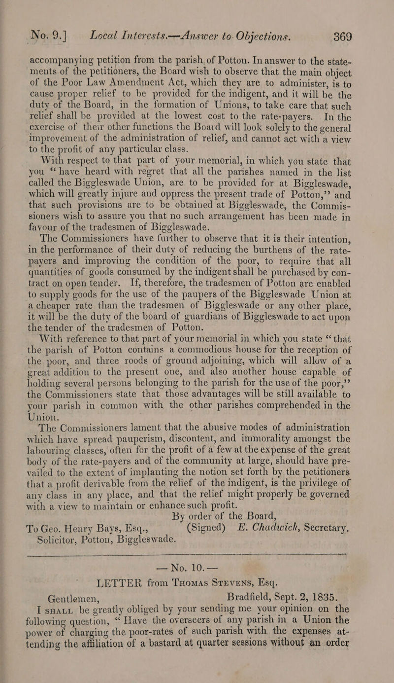 accompanying petition from the parish. of Potton. In answer to the state- ments of the petitioners, the Board wish to observe that the main object of the Poor Law Amendment Act, which they are to administer, is to cause proper relief to be provided for the indigent, and it will be the duty of the Board, in the formation of Unions, to take care that such relief shall be provided at the lowest cost to the rate-payers. In the exercise of their other functions the Board will look solely to the general improvement of the administration of relief, and cannot act with a view to the profit of any particular class. | With respect to that part of your memorial, in which you state that you ‘‘ have heard with regret that all the parishes named in the list called the Biggleswade Union, are to be provided for at Biggleswade, which will greatly injure and oppress the present trade of Potton,’ and that such provisions are to be obtained at Biggleswade, the Commis- sioners wish to assure you that no such arrangement has been made in favour of the tradesmen of Biggleswade. The Commissioners have further to observe that it is their intention, in the performance of their duty of reducing the burthens of the rate- payers and improving the condition of the poor, to require that all quantities of goods consumed by the indigent shall be purchased by con- tract on open tender. If, therefore, the tradesmen of Potton are enabled to supply goods for the use of the paupers of the Biggleswade Union at a cheaper rate than the tradesmen of Biggleswade or any other place, it will be the duty of the board of guardians of Biggleswade to act upon the tender of the tradesmen of Potton. With reference to that part of your memorial in which you state “ that the parish of Potton contains a commodious house for the reception of the poor, and three roods of ground adjoining, which will allow of a great addition to the present one, and also another house capable of holding several persons belonging to the parish for the use of the poor,” the Commissioners state that those advantages will be still available to your parish in common with the other parishes comprehended in the Union. ; The Commissioners lament that the abusive modes of administration which have spread pauperism, discontent, and immorality amongst the labouring classes, often for the profit of a few at the expense of the great body of the rate-payers and of the community at large, should have pre- vailed to the extent of implanting the notion set forth by the petitioners that a profit derivable from the relief of the indigent, is the privilege of any class in any place, and that the relief might properly be governed with a view to maintain or enhance such profit. By order of the Board, To Geo. Henry Bays, Esq., (Signed) E. Chadwick, Secretary, Solicitor, Potton, Biggleswade. — No. 10.— LETTER from Tuomas Stevens, Esq. Gentlemen, _ Bradfield, Sept. 2, 1835. I sHatx be greatly obliged by your sending me your opinion on the following question, ‘“‘ Have the overseers of any parish in a Union the power of charging the poor-rates of such parish with the expenses at- tending the affiliation of a bastard at quarter sessions without an order