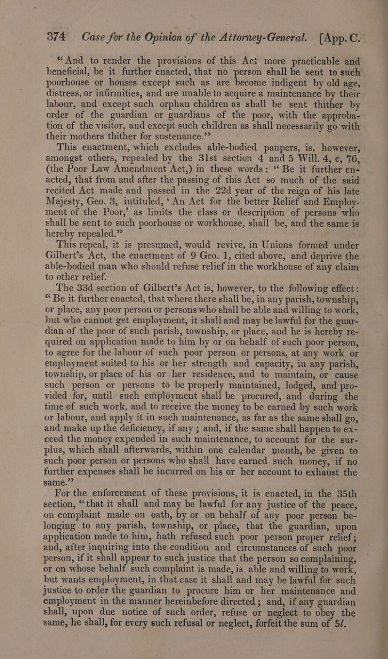 And to render the provisions of this Act more practicable and beneficial, be it further enacted, that no person shall be sent to such poorhouse or houses except such as are become indigent by old age, distress, or infirmities, and are unable to acquire a maintenance by their labour, and except such orphan children as shall be sent thither by order of the guardian or guardians of the poor, with the approba- tion of the visitor, and except such children as shall necessarily go with their mothers thither for sustenance.” This enactment, which excludes able-bodied paupers, is, however, amongst others, repealed by the 31st section 4 and 5 Will. 4, c, 76, (the Poor Law Amendment Act,) in these words: “ Be it further en- acted, that from and after the passing of this Act so much of the said recited Act made and passed in the 22d year of the reign of his late Majesty, Geo. 3, intituled,* An Act for the better Relief and Employ- ment of the Poor,’ as limits the class or description of persons who shall be sent to such poorhouse or workhouse, shall be, and the same is hereby repealed.” This repeal, it is presumed, would revive, in Unions formed under Gilbert’s Act, the enactment of 9 Geo. 1, cited above, and deprive the able-bodied man who should refuse relief in the workhouse of any claim to other relief. The 33d section of Gilbert’s Act is, however, to the following effect : “ Be it further enacted, that where there shall be, in any parish, township, or place, any poor person or persons who shall be able and willing to work, but who cannot get employment, it shall and may be lawful for the guar- dian of the poor of such parish, township, or place, and he is hereby re- quired on application made to him by or on behalf of such poor person, to agree for the labour of such poor person or persons, at any work or employment suited to his or her strength and capacity, in any parish, township, or place of his or her residence, and to maintain, or cause such person or persons to be properly maintained, lodged, and pro- vided for, until such employment shall be procured, and during the time of such work, and to receive the money to be earned by such work or labour, and apply it in such maintenance, as far as the same shall go, and make up the deficiency, if any ; and, if the same shall happen to ex- ceed the money expended in such maintenance, to account for the sur- plus, which shall afterwards, within one calendar month, be given to such poor person or persons who shall have earned such money, if no further expenses shall be incurred on his or her account to exhaust the same.” For the enforcement of these provisions, it is enacted, in the 35th section, “that it shall and may be lawful for any justice of the peace, on complaint made on oath, by or on behalf of any poor person be- longing to any parish, township, or place, that the guardian, upon application made to him, hath refused such poor person proper relief ; and, after inquiring into the condition and circumstances of such poor person, if it shall appear to such justice that the person so complaining, or on whose behalf such complaint is made, is able and willing to work, but wants employment, in that case it shall and may be lawful for such justice to order the guardian to procure him or her maintenance and employment in the manner hereinbefore directed ; and, if any guardian shall, upon due notice of such order, refuse or neglect to obey the same, he shall, for every such refusal or neglect, forfeit the sum of 5/.