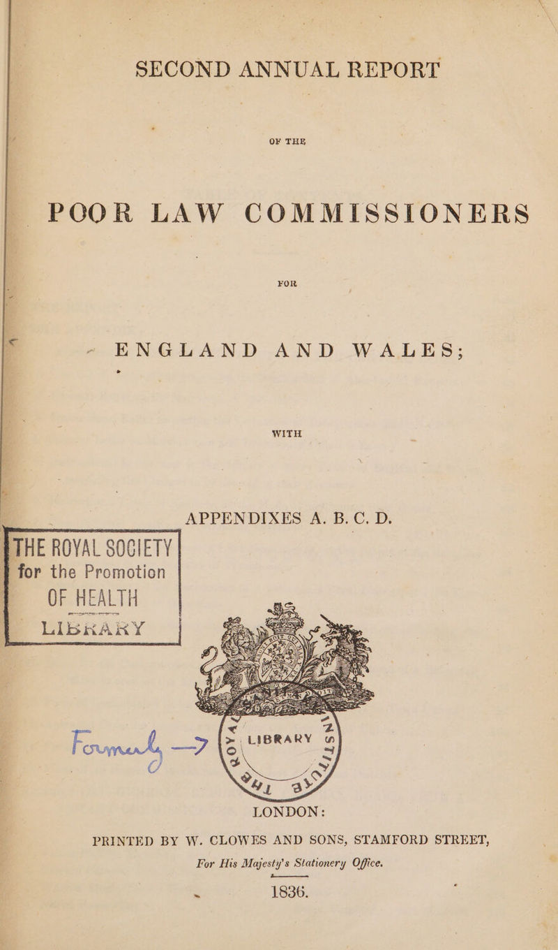 SECOND ANNUAL REPORT OF THE POOR LAW COMMISSIONERS ENGLAND AND WALES; td WITH | | APPENDIXES A. B.C. D. THE ROYAL SOGIETY | for the Promotion OF HEALTH LIBKAKY PRINTED BY W. CLOWES AND SONS, STAMFORD STREET, For His Majesty's Stationery Office. - 1836.