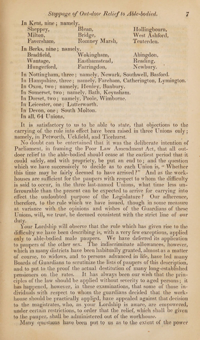 OE EAS ORAS ee ee eR OAR In Kent, nine ; namely, | Sheppey, ~ Blean, Hollingbourn, Milton, | Bridge, West Ashford, Faversham, Romney Marsh, Tenterden. In Berks, nine; namely, Bradfield, Wokingham, Abingdon, Wantage, Easthamstead, Reading, Hungerford, Farringdon, - Newbury. In Nottingham, three; namely, Newark, Southwell, Basford. In Hampshire, three; namely, Fareham, Catherington, Lymington. In Oxon, two; namely, Henley, Banbury. In Somerset, two; namely, Bath, Keynsham. In Dorset, two; namely, Poole, Wimborne. In Leicester, one; Lutterworth. In Devon, one; South Molton. In all, 64 Unions. It is satisfactory to us to be able to state, that objections to the carrying of the rule into effect have been raised in three Unions only ; namely, in Petworth, Uckfield, and Ticehurst. No doubt can be entertained that it was the deliberate intention of | Parliament, in framing the Poor Law Amendment Act, that all out- door relief to the able-bodied should cease at the earliest period that it could safely, and with propriety, be put an end to; and the question which we have successively to decide as to each Union is, “ Whether this time may be fairly deemed to have arrived?” And as the work- houses are sufficient for the paupers with respect to whom the difficulty is said to oceur, in the three last-named Unions, what time less un- favourable than the present can be expected to arrive for carrying into effect the undoubted purpose of the Legislature? Our adherence, therefore, to the rule which we have issued, though in some measure at variance with the opinions and wishes of the Guardians of these Unions, will, we trust, be deemed consistent with the strict line of our duty. | ae Lordship will observe that the rule which has given rise to the difficulty we have been describing is, with a very few exceptions, applied only to able-bodied male paupers. We have deferred its application to paupers of the other sex. ‘The indiscriminate allowances, however, which in many districts have been habitually granted, almost as a matter of course, to widows, and to persons advanced in life, have led many Boards of Guardians to scrutinize the lists of paupers of this description, and to put to the proof the actual destitution of many long-established pensioners on the rates. It has always been our wish that the prin- ciples of the law should be applied without severity to aged persons; it has happened, however, in these examinations, that some of those in- dividuals with respect to whom the guardians decided that the work- house should be practically applied, have appealed against that decision to the magistrates, who, as your Lordship is aware, are empowered, under certain restrictions, to order that the relief, which shall be given to the pauper, shall be administered out of the workhouse. Many questions have been put to us as to the extent of the power -