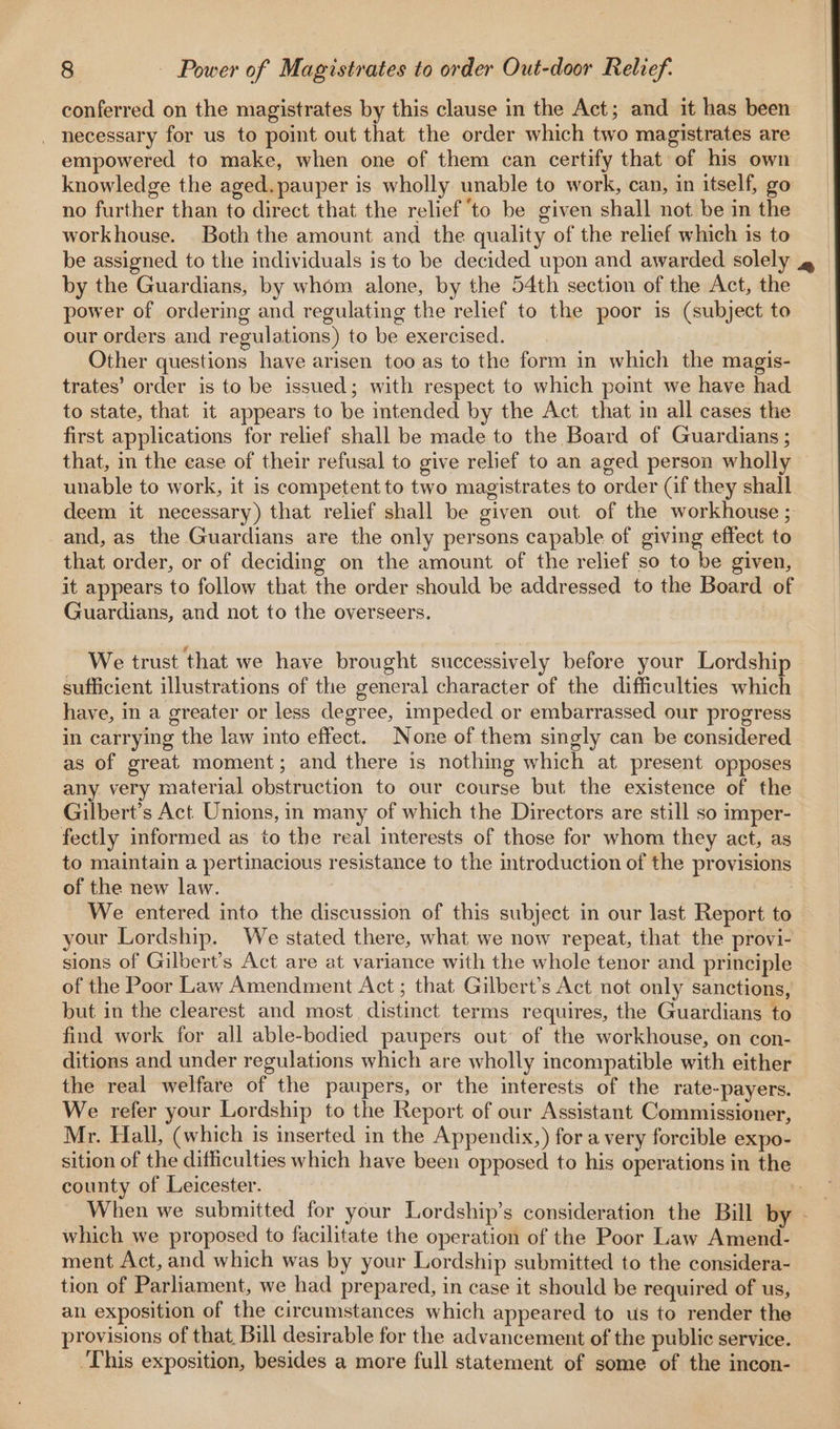 conferred on the magistrates by this clause in the Act; and it has been _ necessary for us to point out that the order which two magistrates are empowered to make, when one of them can certify that of his own knowledge the aged. pauper is wholly unable to work, can, in itself, go no further than to direct that the relief ‘to be given shall not be in the workhouse. Both the amount and the quality of the relief which is to be assigned to the individuals is to be decided upon and awarded solely 4» by the Guardians, by whom alone, by the 54th section of the Act, the power of ordering and regulating the relief to the poor is (subject to our orders and regulations) to be exercised. Other questions have arisen too as to the form in which the magis- trates’ order is to be issued; with respect to which point we have had to state, that it appears to be intended by the Act that in all cases the first applications for relief shall be made to the Board of Guardians ; that, in the ease of their refusal to give relief to an aged person wholly — unable to work, it is competent to two magistrates to order (if they shall deem it necessary) that relief shall be given out of the workhouse ; and, as the Guardians are the only persons capable of giving effect to that order, or of deciding on the amount of the relief so to be given, it appears to follow that the order should be addressed to the Board of Guardians, and not to the overseers. We trust that we have brought successively before your Lordship sufficient illustrations of the general character of the difficulties which have, in a greater or less degree, impeded or embarrassed our progress in carrying the law into effect. None of them singly can be considered as of great moment; and there is nothing which at present opposes any very material obstruction to our course but the existence of the Gilbert’s Act Unions, in many of which the Directors are still so imper- fectly informed as to the real interests of those for whom they act, as to maintain a pertinacious resistance to the troduction of the provisions of the new law. We entered into the discussion of this subject in our last Report to your Lordship. We stated there, what we now repeat, that the provi- sions of Gilbert’s Act are at variance with the whole tenor and principle of the Poor Law Amendment Act ; that Gilbert’s Act not only sanctions, but in the clearest and most distinct terms requires, the Guardians to find work for all able-bodied paupers out of the workhouse, on con- ditions and under regulations which are wholly incompatible with either the real welfare of the paupers, or the interests of the rate-payers. We refer your Lordship to the Report of our Assistant Commissioner, Mr. Hall, (which is inserted in the Appendix,) fora very forcible expo- sition of the difficulties which have been opposed to his operations in the county of Leicester. When we submitted for your Lordship’s consideration the Bill by - which we proposed to facilitate the operation of the Poor Law Amend- ment Act, and which was by your Lordship submitted to the considera- tion of Parliament, we had prepared, in case it should be required of us, an exposition of the circumstances which appeared to us to render the provisions of that, Bill desirable for the advancement of the public service. This exposition, besides a more full statement of some of the incon- —