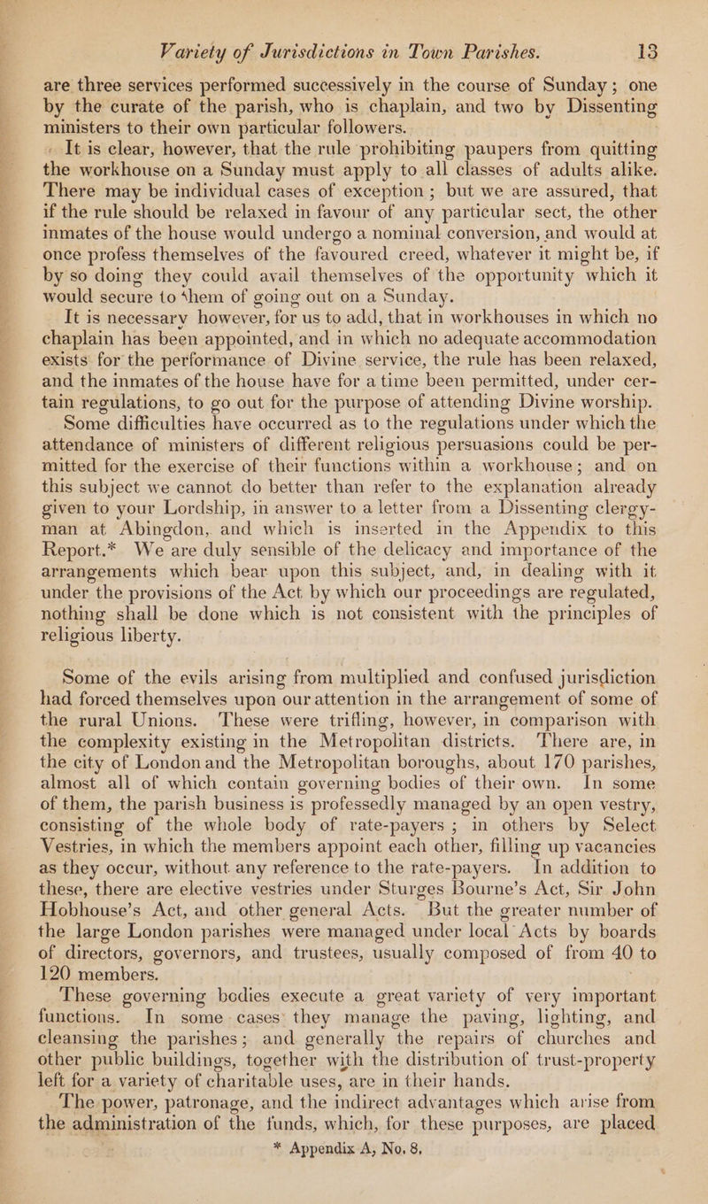 are three services performed successively in the course of Sunday ; one by the curate of the parish, who is chaplain, and two by Dissenting ministers to their own particular followers. It is clear, however, that the rule prohibiting paupers from quitting the workhouse on a Sunday must apply to all classes of adults alike. There may be individual cases of exception ; but we are assured, that if the rule should be relaxed in favour of any particular sect, the other inmates of the house would undergo a nominal conversion, and would at once profess themselves of the favoured creed, whatever it might be, if by so doing they could avail themselves of the opportunity which it would secure to ‘hem of going out on a Sunday. It is necessary however, for us to add, that in workhouses in which no chaplain has been appointed, and in which no adequate accommodation exists’ for the performance of Divine service, the rule has been relaxed, and the inmates of the house have for a time been permitted, under cer- tain regulations, to go out for the purpose of attending Divine worship. Some difficulties have occurred as to the regulations under which the attendance of ministers of different religious persuasions could be per- mitted for the exercise of their functions within a workhouse; and on this subject we cannot do better than refer to the explanation already given to your Lordship, in answer to a letter from a Dissenting clergy- man at Abingdon, and which is inserted im the Appendix to this Report.* We are duly sensible of the delicacy and importance of the arrangements which bear upon this subject, and, in dealing with it under the provisions of the Act by which our proceedings are regulated, nothing shall be done which is not consistent with the principles of religious liberty. Some of the evils arising from multiplied and confused jurisdiction had forced themselves upon our attention in the arrangement of some of the rural Unions. These were trifling, however, in comparison with the complexity existing in the Metropolitan districts. There are, in the city of London and the Metropolitan boroughs, about 170 parishes, almost all of which contain governing bodies ‘of their own. In some of them, the parish business is professedly managed by an open vestry, consisting of the whole body of rate-payers ; in others by Select Vestries, in which the members appoint each other, filling up vacancies as they occur, without any reference to the rate-payers. In addition to these, there are elective vestries under Sturges Bourne’s Act, Sir John Hobhouse’s Act, and other general Acts. But the greater number of the large London parishes were managed under local Acts by boards of directors, governors, and trustees, usually composed of from 40 to 120 members. These governing bedies execute a great variety of very important functions. In some cases’ they manage the paving, lighting, and cleansing the parishes; and generally “the repairs of churches and other public buildings, together with the distribution of trust-property left for a variety of charitable uses, are in their hands. The power, patronage, and the indirect advantages which arise from the administration of the funds, which, for these purposes, are placed