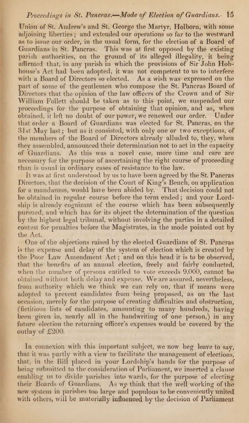 Union of St. Andrew’s and St. George the Martyr, Holborn, with some adjoining liberties; and extended our operations so far to the westward as to issue our order, in the usual form, for the election of a Board of Guardians in St. Pancras. This was at first opposed by the existing parish authorities, on the ground of its alleged illegality, it bein affirmed that, im any parish in which the provisions of Sir John Hob- house’s Act had been adopted, it was not competent to us to interfere with a Board of Directors so elected. As a wish was expressed on the part of some of the gentlemen who compose the St. Pancras Board of Directors that the opinion of the law officers of the Crown and of Sir William Follett should be taken as to this point, we suspended our proceedings for the purpose of obtaining that opinion, and as, when obtained, it left no doubt of our power, we renewed our order. Under that order a Board of Guardians was elected for St. Pancras, on the 3ist May last; but as it consisted, with only one or two exceptions, of the members of the Board of Directors already alluded to, they, when of Guardians. As this was a novel case, more time and care are necessary for the purpose of ascertaining the right course of proceeding than is usual in ordinary cases of resistance to the law. it was at first understood by us to have been agreed by the St. Pancras Directors, that the decision of the Court of King’s Bench, on application for a mandamus, would have been abided by. That decision could not be obtained in regular course before the term ended; and your Lord- ship is already cognizant of the course which has been subsequently pursued, and which has for its object the determination of the question by the highest legal tribunal, without involving the parties in a detailed eontest for penalties before the Magistrates, in the mode pointed out by the Act. : One of the objections raised by the elected Guardians of St. Pancras is the expense and delay of the system of election which is created by the Poor Law Amendment Act; and on this head it is to be observed, that the benefits of an annual election, freely and fairly conducted, when the number of persons entitled to vote exceeds 9,000, cannot be obtained without both delay and expense. We are assured, nevertheless, from authority which we think we can rely on, that if means were adopted to prevent candidates from being proposed, as on the last occasion, merely for the purpose of creating difficulties and obstruction, (fictitious lists of candidates, amounting to many hundreds, having been given in, nearly all in the handwriting of one person,) in any future election the returning officer’s expenses would be covered by the outlay of £200. In connexion with this important subject, we now beg leave to say, that it was partly with a view to facilitate the management of elections, that, in the Bill placed in your Lordship’s hands for the purpose of being submitted to the consideration of Parliament, we inserted a clause enabling us to divide parishes into wards, for the purpose of electing their Boards of Guardians. As we think that the well working of the new system in parishes too large and populous to be conveniently united with others, will be materially influenced by the decision of Parliament