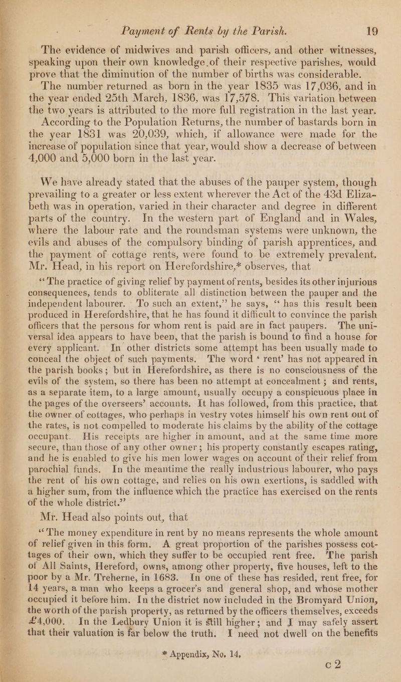fe ge ta i eee ee a. fi in apart ae ee! has y i a os ea po Ls E ae i Fa ae. wae 253 Pye tS ee Matt 9h gad 1 aa aed) chet ae Win aera Bure PA yey ey Tear? Lo Seon +s Om ee er a eee el een oy ha iii i ar -  - a ok Sy ee ee ae er ee ya ies 7 fg Wier, eee Payment of Rents by the Parish. 19 The evidence of midwives and parish officers, and other witnesses, speaking upon their own knowledge.of their respective parishes, would. prove that the diminution of the number of births was considerable. The number returned as born in the year 1835 was 17,036, and in the year ended 25th March, 1836, was 17,578. ‘This variation between the two years is attributed to the more full registration in the last year. According to the Population Returns, the number of bastards born in the year 1851 was 20,039, which, if allowance were made for the increase of population since that year, would show a decrease of between 4,000 and 5,000 born in the last year. We have already stated that the abuses of the pauper system, though prevailing to a greater or less extent wherever the Act of the 43d Eliza- beth was in operation, varied in their character and degree in different parts of the country. In the western part of England and in Wales, where the labour rate and the roundsman systems were unknown, the evils and abuses of the compulsory binding of parish apprentices, and. the payment of cottage rents, were found to be extremely prevalent. Mr. Head, in his report on Herefordshire,* observes, that ** The practice of giving relief by payment of rents, besides its other injurious consequences, tends to obliterate all distinction between the pauper and the independent labourer. To such an extent,’ he says, ‘‘ has this result been produced in Herefordshire, that he has found it difficult to convince the parish officers that the persons for whom rent is paid are in fact paupers. The uni- versal idea appears to have been, that the parish is bound to find a house for every applicant. In other districts some attempt has been usually made to conceal the object of such payments. The word ‘ rent’ has not appeared in the parish books; but in Herefordshire, as there is no consciousness of the evils of the system, so there has been no attempt at concealment ; and rents, as a Separate item, to a large amount, usually occupy a conspicuous place in the pages of the overseers’ accounts. It has followed, from this practice, that the owner of cottages, who perhaps in vestry votes himself his own rent out of the rates, is not compelled to moderate his claims by the ability of the cottage occupant. His receipts are higher in amount, and at the same time more secure, than those of any other owner; his property constantly escapes rating, and he is enabled to give his men lower wages on account of their relief from parochial funds. In the meantime the really industrious labourer, who pays the rent of his own cottage, and relies on his own exertions, is saddled with a higher sum, from the influence which the practice has exercised on the rents of the whole district.” Mr. Head also points out, that “The money expenditure in rent by no means represents the whole aniount of relief given in this form. A great proportion of the parishes possess cot- of All Saints, Hereford, owns, among other property, five houses, left to the poor by a Mr. Treherne, in 1683. In one of these has resided, rent free, for 14 years, aman who keeps a grocer’s and general shop, and whose mother occupied it before him. In the Giatrisé now included in the Bromyard Union, the worth of the parish property, as returned by the officers themselves, exceeds £4,000. In the Ledbury Union it is still higher; and J may safely assert that their valuation is far below the truth. IT need not dwell on the benefits * Appendix, No, 14, c2