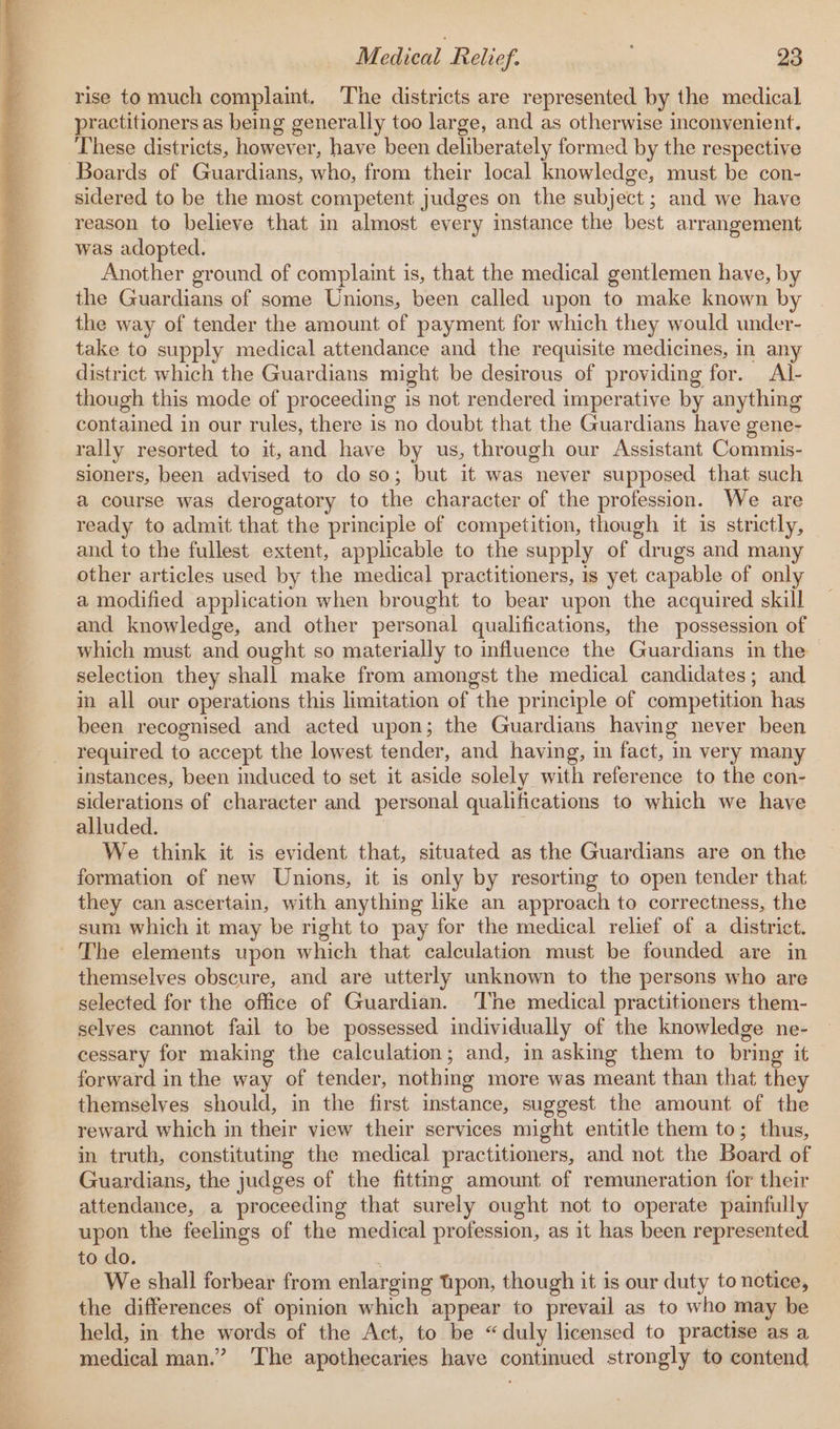 Wi i ht tas caret rise to much complaint. ‘The districts are represented by the medical These districts, however, have been deliberately formed by the respective sidered to be the most competent judges on the subject; and we have reason to believe that in almost every instance the best arrangement was adopted. Another ground of complaint is, that the medical gentlemen have, by the Guardians of some Unions, been called upon to make known by the way of tender the amount of payment for which they would under- take to supply medical attendance and the requisite medicines, in any district which the Guardians might be desirous of providing for. Al- though this mode of proceeding is not rendered imperative by anything contained in our rules, there is no doubt that the Guardians have gene- rally resorted to it,and have by us, through our Assistant Commis- sioners, been advised to do so; but it was never supposed that such a course was derogatory to the character of the profession. We are ready to admit that the principle of competition, though it is strictly, and to the fullest extent, applicable to the supply of drugs and many other articles used by the medical practitioners, is yet capable of only a modified application when brought to bear upon the acquired skill and knowledge, and other personal qualifications, the possession of which must and ought so materially to influence the Guardians in the selection they shall make from amongst the medical candidates; and in all our operations this limitation of the principle of competition has been recognised and acted upon; the Guardians having never been required to accept the lowest tender, and having, in fact, in very many instances, been induced to set it aside solely with reference to the con- siderations of character and personal qualifications to which we have alluded. , ; We think it is evident that, situated as the Guardians are on the formation of new Unions, it is only by resorting to open tender that they can ascertain, with anything like an approach to correctness, the sum which it may be right to pay for the medical relief of a district. themselves obscure, and are utterly unknown to the persons who are selected for the office of Guardian. ‘The medical practitioners them- selves cannot fail to be possessed individually of the knowledge ne- cessary for making the calculation; and, in asking them to bring it forward in the way of tender, nothing more was meant than that they themselves should, in the first instance, suggest the amount of the reward which in their view their services might entitle them to; thus, in truth, constituting the medical practitioners, and not the Board of Guardians, the judges of the fitting amount of remuneration for their attendance, a proceeding that surely ought not to operate painfully upon the feelings of the medical profession, as it has been represented to do. We shall forbear from enlarging tpon, though it is our duty to notice, the differences of opinion which appear to prevail as to who may be held, in the words of the Act, to be “duly licensed to practise as a medical man.” ‘The apothecaries have continued strongly to contend