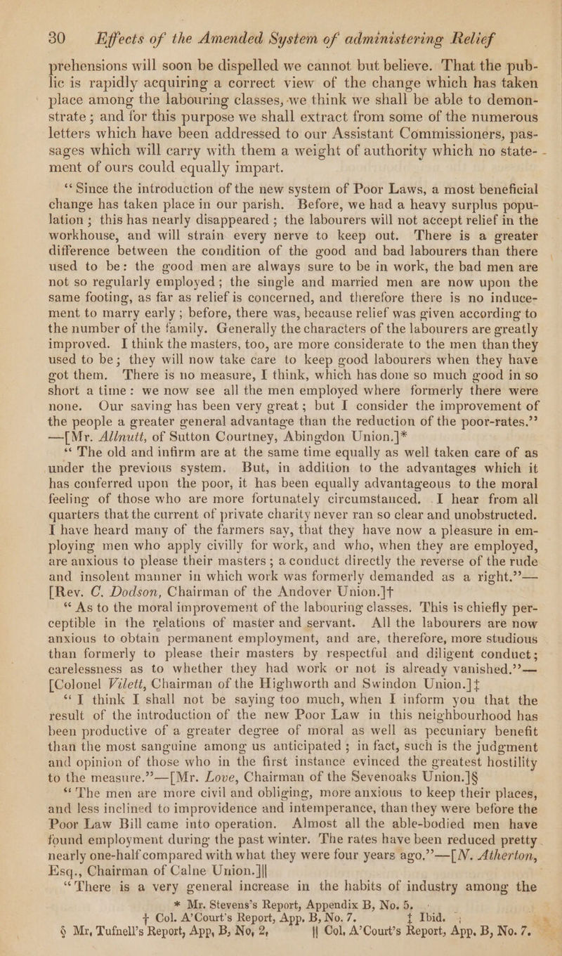 prehensions will soon be dispelled we cannot but believe. That the pub- lic is rapidly acquiring a correct view of the change which has taken place among the labouring classes, -we think we shall be able to demon- strate ; and for this purpose we shall extract from some of the numerous letters which have been addressed to our Assistant Commissioners, pas- sages which will carry with them a weight of authority which no state- - ment of ours could equally impart. ‘* Since the introduction of the new system of Poor Laws, a most beneficial change has taken place in our parish. Before, we had a heavy surplus popu- lation ; this has nearly disappeared ; the labourers will not accept relief in the workhouse, and will strain every nerve to keep out. There is a greater difference between the condition of the good and bad labourers than there used to be: the good men are always sure to be in work, the bad men are not so regularly employed; the single and married men are now upon the same footing, as far as relief is concerned, and therefore there is no induce- ment to marry early ; before, there was, because relief was given according to the number of the family. Generally the characters of the labourers are greatly improved. I think the masters, too, are more considerate to the men than they used to be; they will now take care to keep good labourers when they have got them. ‘There is no measure, I think, which has done so much good in so short a time: we now see all the men employed where formerly there were none. Our saving has been very great; but I consider the improvement of the people a greater general advantage than the reduction of the poor-rates.”? —[Mr. Allnutt, of Sutton Courtney, Abingdon Union.]* ‘The old and infirm are at the same time equally as well taken care of as under the previous system. But, in addition to the advantages which it has conferred upon the poor, it has been equally advantageous to the moral feeling of those who are more fortunately circumstanced, .I hear from all quarters that the current of private charity never ran so clear and unobstructed. I have heard many of the farmers say, that they have now a pleasure in em- ploying men who apply civilly for work, and who, when they are employed, are anxious to please their masters ; a conduct directly the reverse of the rude and insolent manner in which work was formerly demanded as a right.??— [Rev. C. Dodson, Chairman of the Andover Union.]t ** As to the moral improvement of the labouring classes. This is chiefly per- ceptible in the relations of master and servant. All the labourers are now anxious to obtain permanent employment, and are, therefore, more studious than formerly to please their masters by respectful and diligent conduct; carelessness as to whether they had work or not is already vanished.??— [Colonel Vilett, Chairman of the Highworth and Swindon Union.]t “J think I shall not be saying too much, when [I inform you that the result of the introduction of the new Poor Law in this neighbourhood has been productive of a greater degree of moral as well as pecuniary benefit than the most sanguine among us anticipated ; in fact, such is the judgment and opinion of those who in the first instance evinced the greatest hostility to the measure.”’—[Mr. Love, Chairman of the Sevenoaks Union. ]§ ‘The men are more civil and obliging, more anxious to keep their places, and less inclined to improvidence and intemperance, than they were before the Poor Law Bill came into operation. Almost all the able-bodied men have found employment during the past winter. The rates have been reduced pretty. nearly one-half compared with what they were four years ago,””—[N. Atherton, Esq., Chairman of Calne Union. ||| ‘There is a very general increase in the habits of industry among the * Mr. Stevens’s Report, Appendix B, No. 5, : as Col. A’Court’s Report, App, B, No. 7. t Ibid. 2 x § Mz, Tufnell’s Report, App, B, No, 2, || Col, A’Court’s Report, App. B, No.7. a