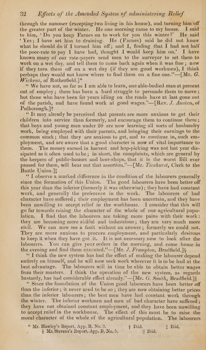 through the summer (excepting two living in his house), and turning him off the greater part of the winter. He one morning came to my house. [I said to him, ‘Do you keep Farnes on to work for you this winter?’ He said ‘Yes; [ have set him to draining. He (Farnes) said he did not know what he should do if I turned him off; and I, finding that I had not half the poor-rate to pay I have had, thought I would keep him on.’ I have known many of our rate-payers send men to the surveyor to set them to work on a wet day, and tell them to come back again when it was fine; now if they turn them off on a wet day (if they are good workmen), I think perhaps they would not know where to find them on a fine one.”—[Mr. G. Wickens, of Rotherfield.|* “© We have not, so far as I am able to learn, one able-bodied man at present _ out of employ; there has been a hard struggle to persuade them to move ; but those who have been for years idling on the roads have at last gone out of the parish, and have found work at good wages.”—[Rev. J. Austen, of Pulborough. ]t ** It may already be perceived that parents are more anxious to get their children into sérvice than formerly, and encourage them to continue there ; that boys and young men under 20 are now learning all sorts of husbandry work, being employed with their parents, and bringing their earnings to the common stock; that they are anxious to get, and to continue in, such em- ployment, and are aware that a good character is now of vital importance to them. The money earned in harvest and hop-picking was not last year dis- sipated as it often used tobe; in’short, the complaints, which are general by the keepers of public-houses and beer-shops, that it is the worst Bill ever passed for them, will bear out that assertion.”—[Mr. 7icehurst, Clerk to the Battle Union. ]} ‘“* | observe a marked difference in the condition of the labourers generally since the formation of this Union. The good labourers have been better off this year than the inferior (formerly it was otherwise); they have had constant work, and generally the preference in the work. ‘The labourers of bad character have suffered; their employment has been uncertain, and they have been unwilling to accept relief in the workhouse. I consider that this will go far towards raising the character of the whole of our agricultural popu- lation. I find that the labourers are taking more pains with their work: they are becoming more skilful and industrious; they are very much more civil. We can now see a fault without an answer; formerly we could not. They are more anxious to procure employment, and particularly desirous to keep it when they have got, it. It is not necessary now to look after the labourers. You can give your orders in the morning, and come home in the evening and find them executed.””—[Mr. J. Frampton, Bradfield.]§ ‘* I think the new system has had the effect of making the labourer depend entirely on himself, and he will now seek work wherever it is to be had at the best advantage. ‘The labourers will in time be able to obtain better wages from their masters. I think the operation of the new system, as regards bastardy, has had considerable effect already.’—[Mr. G. Smith, Bradfield.]}| ** Since the foundation of the Union good labourers have been better off than the inferior; it never used to be so ; they are now obtaining better prices than the inierior labourers; the best men have had constant work through the winter. ‘Ihe inferior workmen and men of bad character have suffered ; they have not obtained constant employment, and they have been unwilling to accept relief in the workhouse. ‘The effect of this must be to raise the moral character of the whole of the agricultural population. The labourers * Mr. Hawley’s Report, App. B, No. 3. + Ibid. t Ibid, § Mz, Stevens’s Beport, App, B, No. 5. || Ibid.: