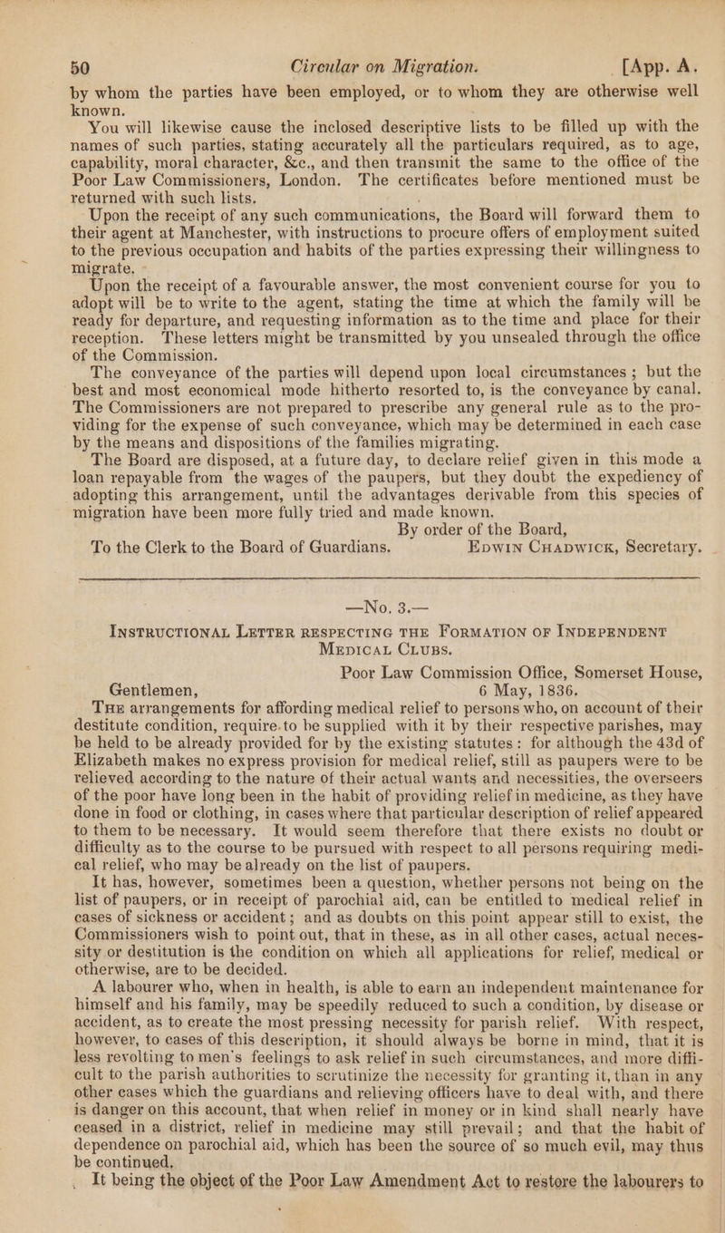 by whom the parties have been employed, or to whom they are otherwise well known. You will likewise cause the inclosed descriptive lists to be filled up with the names of such parties, stating accurately all the particulars required, as to age, capability, moral character, &amp;c., and then transmit the same to the office of the Poor Law Commissioners, London. The certificates before mentioned must be returned with such lists. ‘ Upon the receipt of any such communications, the Board will forward them to their agent at Manchester, with instructions to procure offers of employment suited to the previous occupation and habits of the parties expressing their willingness to migrate, - fic the receipt of a favourable answer, the most convenient course for you to adopt will be to write to the agent, stating the time at which the family will be ready for departure, and requesting information as to the time and place for their reception. These letters might be transmitted by you unsealed through the office of the Commission. The conveyance of the parties will depend upon local circumstances ; but the best and most economical mode hitherto resorted to, is the conveyance by canal, The Commissioners are not prepared to prescribe any general rule as to the pro- viding for the expense of such conveyance, which may be determined in each case by the means and dispositions of the families migrating. The Board are disposed, at a future day, to declare relief given in this mode a loan repayable from the wages of the paupers, but they doubt the expediency of adopting this arrangement, until the advantages derivable from this species of migration have been more fully tried and made known. By order of the Board, To the Clerk to the Board of Guardians. Epwin Cuapwick, Secretary. —No. 3.— INSTRUCTIONAL LETTER RESPECTING THE FORMATION OF INDEPENDENT MeEpIcAL CLUBS. Poor Law Commission Office, Somerset House, Gentlemen, 6 May, 1836. Tue arrangements for affording medical relief to persons who, on account of their destitute condition, require.to be supplied with it by their respective parishes, may be held to be already provided for by the existing statutes: for although the 43d of Elizabeth makes no express provision for medical relief, still as paupers were to be relieved according to the nature of their actual wants and necessities, the overseers of the poor have long been in the habit of providing relief in medicine, as they have done in food or clothing, in cases where that particular description of relief appeared to them to be necessary. It would seem therefore that there exists no doubt or difficulty as to the course to be pursued with respect to all persons requiring medi- eal relief, who may be already on the list of paupers. It has, however, sometimes been a question, whether persons not being on the list of paupers, or in receipt of parochial aid, can be entitled to medical relief in cases of sickness or accident; and as doubts on this point appear still to exist, the Commissioners wish to point out, that in these, as in all other cases, actual neces- sity or destitution is the condition on which all applications for relief, medical or otherwise, are to be decided. A labourer who, when in health, is able to earn an independent maintenance for himself and his family, may be speedily reduced to such a condition, by disease or accident, as to create the most pressing necessity for parish relief. With respect, however, to cases of this description, it should always be borne in mind, that it is less revolting to men’s feelings to ask relief in such circumstances, and more diffi- cult to the parish authorities to scrutinize the necessity for granting it, than in any other cases which the guardians and relieving officers have to deal with, and there is danger on this account, that when relief in money or in kind shall nearly have ceased in a district, relief in medicine may still prevail; and that the habit of dependence on parochial aid, which has been the source of so much evil, may thus be continued, It being the object of the Poor Law Amendment Act to restore the labourers to