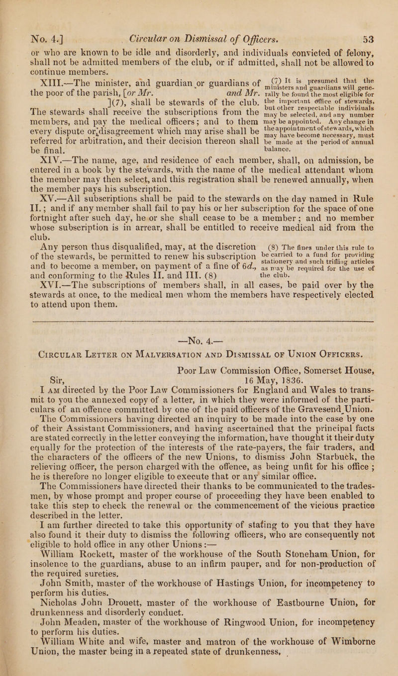 joe or who are known to be idle and disorderly, and individuals convicted of felony, shall not be admitted members of the club, or if admitted, shall not be allowed to continue members. Pata metar. ay ae . ay; (7) It is presumed that the XIUI.—The minister, and guardian or guardians of iit. ang pocsd gate illite the poor of the parish, [or Mr. and Mr. x: ully be found the most eligible for TP); shall be stewards of the club. the important office of stewards, Tl t aie chalb receivel tt he@ribtl fy t} ut other respectable individuals 1e stewards shall rece the subscriptions from the may be selected, and any number members, and pay the medical officers; and to them may be ene Any change i in say ; As : Re ; the appointment ofstewards, which every dispute or,disagreement which may arise shall be ieay lageo becaiie, uesecsey amuse referred for arbitration, and their decision thereon shall be ‘made at the period of annual be final. balance. XIV.—The name, age, and residence of each member, shall, on admission, be entered in a book by the stewards, with the name of the medical attendant whom the member may then select, and this registration shall be renewed annually, when the member pays his subscription. XV.—AIll subscriptions shall be paid to the stewards on the day named in Rule If.; andif any member shall fail to pay his or her subscription for the space of one fortnight after such day, he or she shall cease to be a member; and no member whose subscription is in arrear, shall be entitled to receive medical aid from the club. Any person thus disqualified, may, at the discretion (8) The fines under this rule to of the stewards, be permitted to renew his subscription be carried to a fund for providing aud,.tah E hee ; tof ae f 6d. stationery and such trifling articles and to become a member, On payment OF a line OF 0@., as may be required for the use of and conforming to the Rules I. and III. (8) the club. XVI.—The subscriptions of members shall, in all cases, be paid over by the stewards at once, to the medical men whom the members have respectively elected to attend upon them. —No. 4.— CrRCULAR LETTER ON MALVERSATION AND DismissAL OF UNION OFFICERS. Poor Law Commission Office, Somerset House, Sir, 16 May, 1836. I am directed by the Poor Law Commissioners for England and Wales to trans- mit to you the annexed copy of a letter, in which they were informed of the parti- culars of an offence committed by one of the paid officers of the Gravesend Union. The Commissioners having directed an inquiry to be made into the case by one of their Assistant Commissioners, and having ascertained that the principal facts are stated correctly in the letter conveying the information, have thought it their duty equally for the protection of the interests of the rate-payers, the fair traders, and the characters of the officers of the new Unions, to dismiss John Starbuck, the relieving officer, the person charged with the offence, as being unfit for his office ; he is therefore no longer eligible ‘to execute that or any similar office. The Commissioners have directed their thanks to be communicated to the trades- men, by whose prompt and proper course of proceeding they have been enabled to take this step to check the renewal or the commencement of the vicious practice described in the letter. ‘Iam further directed to take this opportunity of stating to you that they have also found it their duty to dismiss the following officers, who are consequently not ‘eligible to hold office in any other Unions :— William Rockett, master of the workhouse of the South Stoneham Union, for insolence to the cuardians, abuse to an infirm pauper, and for non-production of the required sureties, John Smith, master of the workhouse of Hastings Union, for incompetency to perform his duties. Nicholas John Drouett, master of the workhouse of Eastbourne Union, for drunkenness and disorderly conduct. John Meaden, master of the workhouse of Ringwood Union, for incompetency to perform his duties. William White and wife, master and matron of the workhouse of Wimborne Union, the master being in a repeated state of drunkenness, |