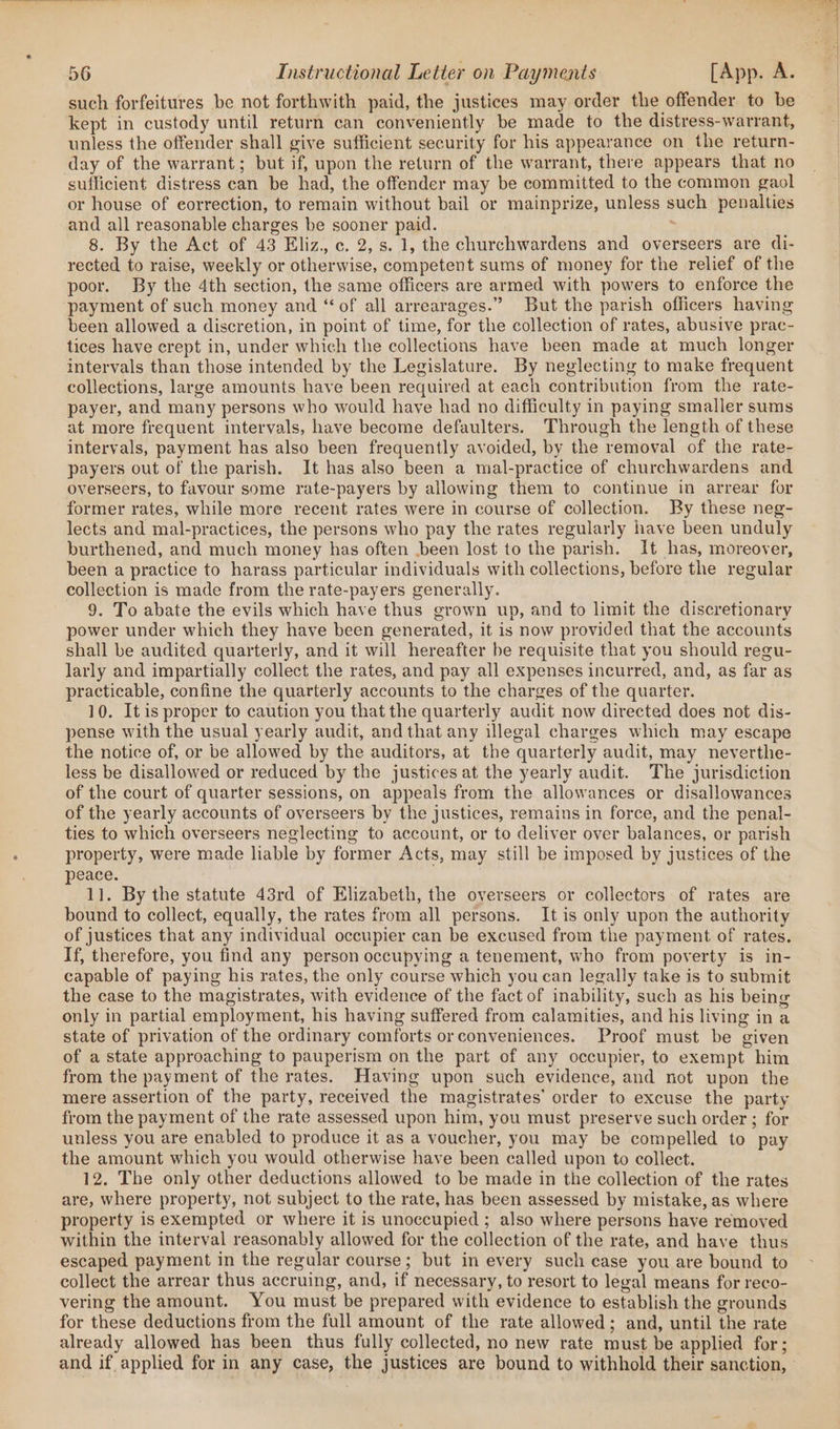 such forfeitures be not forthwith paid, the justices may order the offender to be kept in custody until return can conveniently be made to the distress-warrant, unless the offender shall give sufficient security for his appearance on the return- day of the warrant; but if, upon the return of the warrant, there appears that no sufficient distress can be had, the offender may be committed to the common gaol or house of eorrection, to remain without bail or mainprize, unless such penalties and all reasonable charges be sooner paid. : 8. By the Act of 43 Eliz, c. 2, s. 1, the churchwardens and overseers are di- rected to raise, weekly or otherwise, competent sums of money for the relief of the poor. By the 4th section, the same officers are armed with powers to enforce the payment of such money and “ of all arrearages.” But the parish officers having been allowed a discretion, in point of time, for the collection of rates, abusive prac- tices have crept in, under which the collections have been made at much longer intervals than those intended by the Legislature. By neglecting to make frequent collections, large amounts have been required at each contribution from the rate- payer, and many persons who would have had no difficulty in paying smaller sums at more frequent intervals, have become defaulters. Through the length of these intervals, payment has also been frequently avoided, by the removal of the rate- payers out of the parish. It has also been a mal-practice of churchwardens and overseers, to favour some rate-payers by allowing them to continue in arrear for former rates, while more recent rates were in course of collection. By these neg- lects and mal-practices, the persons who pay the rates regularly have been unduly burthened, and much money has often been lost to the parish. It has, moreover, been a practice to harass particular individuals with collections, before the regular collection is made from the rate-payers generally. 9. To abate the evils which have thus grown up, and to limit the discretionary power under which they have been generated, it is now provided that the accounts shall be audited quarterly, and it will hereafter be requisite that you should regu- larly and impartially collect the rates, and pay all expenses incurred, and, as far as practicable, confine the quarterly accounts to the charges of the quarter. 10. It is proper to caution you that the quarterly audit now directed does not dis- pense with the usual yearly audit, andthat any illegal charges which may escape the notice of, or be allowed by the auditors, at the quarterly audit, may neverthe- less be disallowed or reduced by the justices at the yearly audit. The jurisdiction of the court of quarter sessions, on appeals from the allowances or disallowances of the yearly accounts of overseers by the justices, remains in force, and the penal- ties to which overseers neglecting to account, or to deliver over balances, or parish property, were made liable by former Acts, may still be imposed by justices of the peace. 1]. By the statute 43rd of Elizabeth, the overseers or collectors of rates are bound to collect, equally, the rates from all persons. It is only upon the authority of justices that any individual occupier can be excused from the payment of rates. If, therefore, you find any person occupying a tenement, who from poverty is in- capable of paying his rates, the only course which you can legally take is to submit the case to the magistrates, with evidence of the fact of inability, such as his being only in partial employment, his having suffered from calamities, and his living in a state of privation of the ordinary comforts or conveniences. Proof must be given of a state approaching to pauperism on the part of any occupier, to exempt him from the payment of the rates. Having upon such evidence, and not upon the mere assertion of the party, received the magistrates’ order to excuse the party from the payment of the rate assessed upon him, you must preserve such order ; for unless you are enabled to produce it as a voucher, you may be compelled to pay the amount which you would otherwise have been called upon to collect. 12. The only other deductions allowed to be made in the collection of the rates are, where property, not subject to the rate, has been assessed by mistake, as where property is exempted or where it is unoccupied ; also where persons have removed within the interval reasonably allowed for the collection of the rate, and have thus escaped payment in the regular course; but in every such case you are bound to collect the arrear thus accruing, and, if necessary, to resort to legal means for reco- vering the amount. You must be prepared with evidence to establish the grounds for these deductions from the full amount of the rate allowed; and, until the rate already allowed has been thus fully collected, no new rate must be applied for;